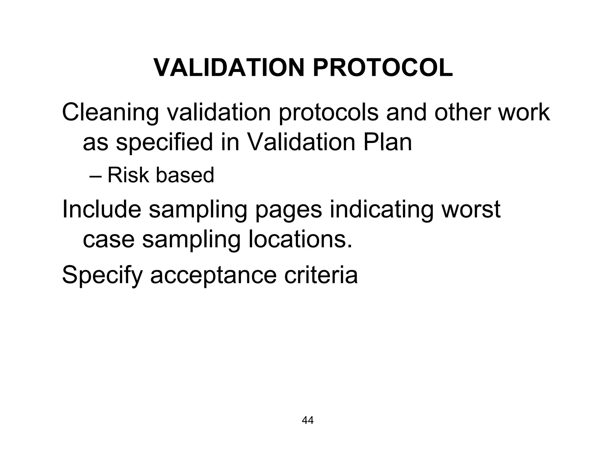 VALIDATION PROTOCOL
Cleaning validation protocols and other work
as specified in Validation Planas specified in Validation Plan
– Risk based
Include sampling pages indicating worstInclude sampling pages indicating worst
case sampling locations.
S if t it iSpecify acceptance criteria
44
 
