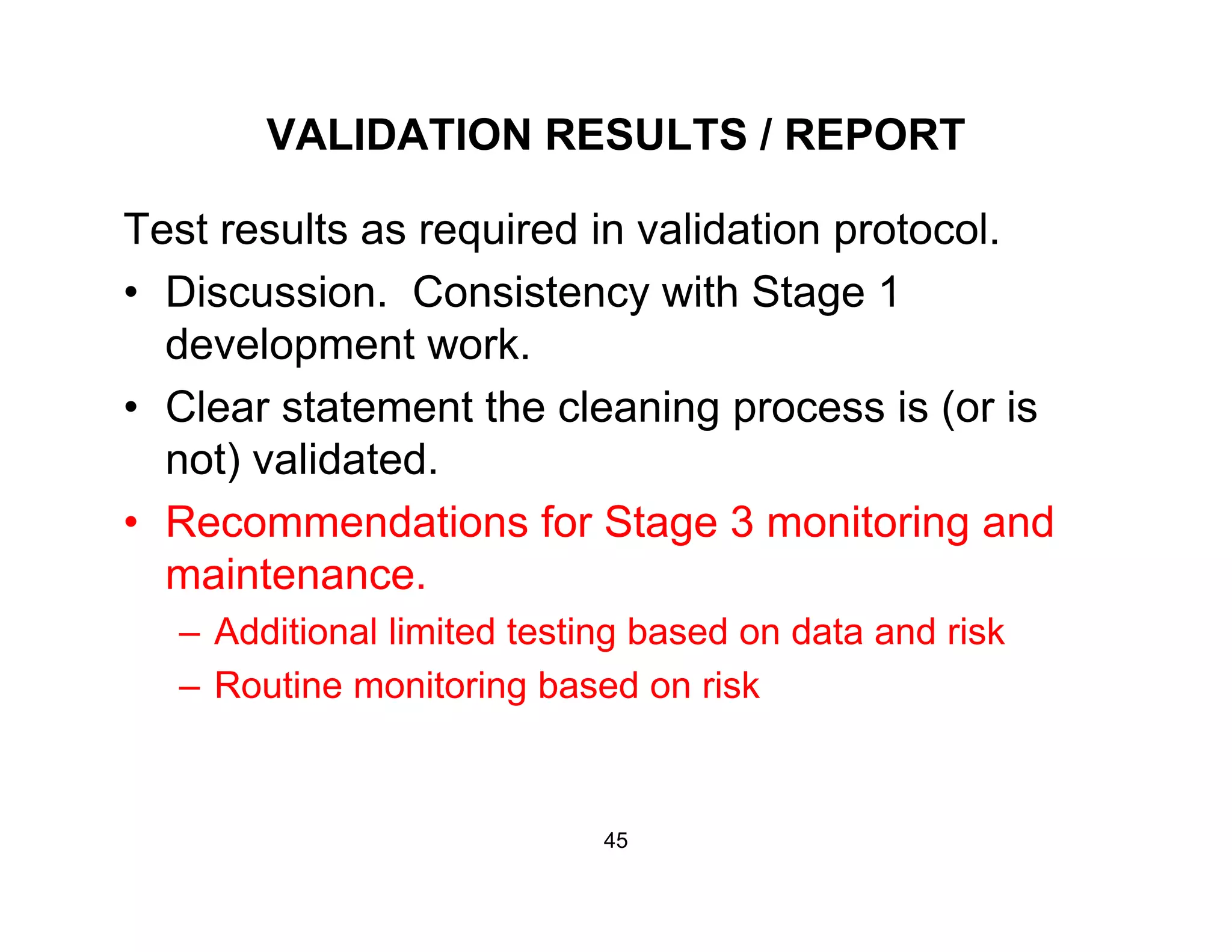 VALIDATION RESULTS / REPORT
Test results as required in validation protocol.
• Discussion Consistency with Stage 1• Discussion. Consistency with Stage 1
development work.
• Clear statement the cleaning process is (or isClear statement the cleaning process is (or is
not) validated.
• Recommendations for Stage 3 monitoring andRecommendations for Stage 3 monitoring and
maintenance.
– Additional limited testing based on data and risk
– Routine monitoring based on risk
45
 