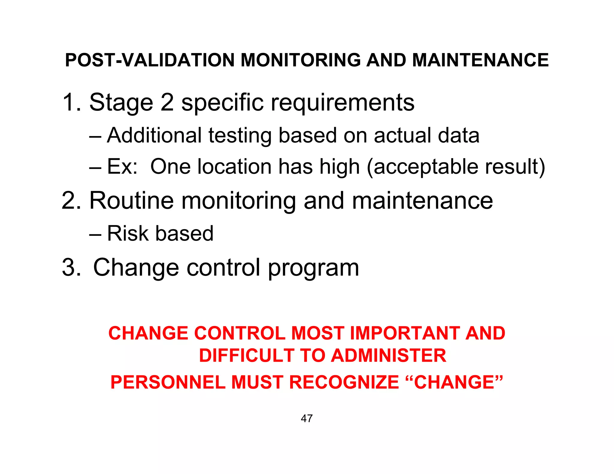 POST-VALIDATION MONITORING AND MAINTENANCE
1. Stage 2 specific requirements
– Additional testing based on actual data
– Ex: One location has high (acceptable result)
2. Routine monitoring and maintenance2. Routine monitoring and maintenance
– Risk based
3 Change control program3. Change control program
CHANGE CONTROL MOST IMPORTANT ANDCHANGE CONTROL MOST IMPORTANT AND
DIFFICULT TO ADMINISTER
PERSONNEL MUST RECOGNIZE “CHANGE”PERSONNEL MUST RECOGNIZE CHANGE
47
 