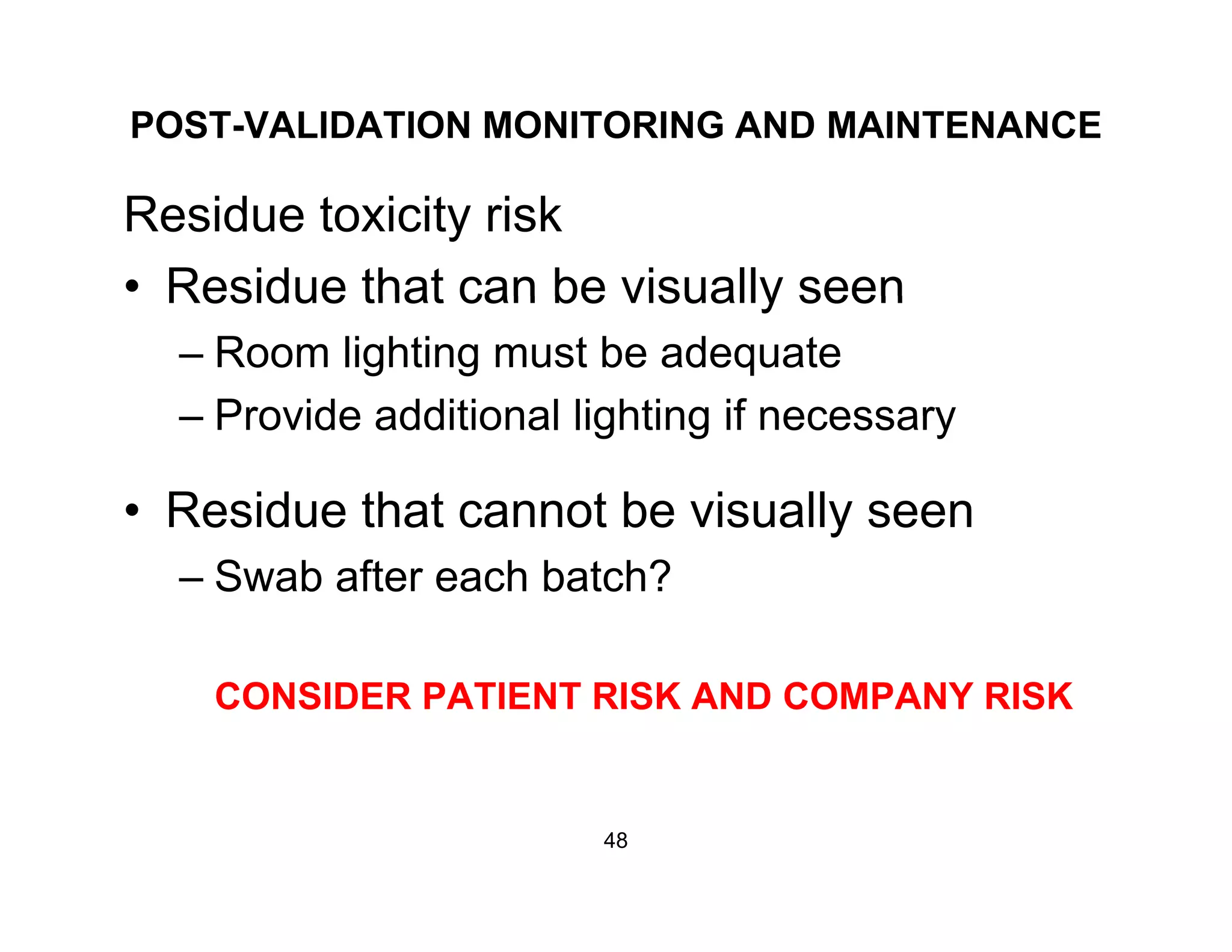 POST-VALIDATION MONITORING AND MAINTENANCE
Residue toxicity risk
• Residue that can be visually seenResidue that can be visually seen
– Room lighting must be adequate
Provide additional lighting if necessary– Provide additional lighting if necessary
• Residue that cannot be visually seeny
– Swab after each batch?
CONSIDER PATIENT RISK AND COMPANY RISK
48
 