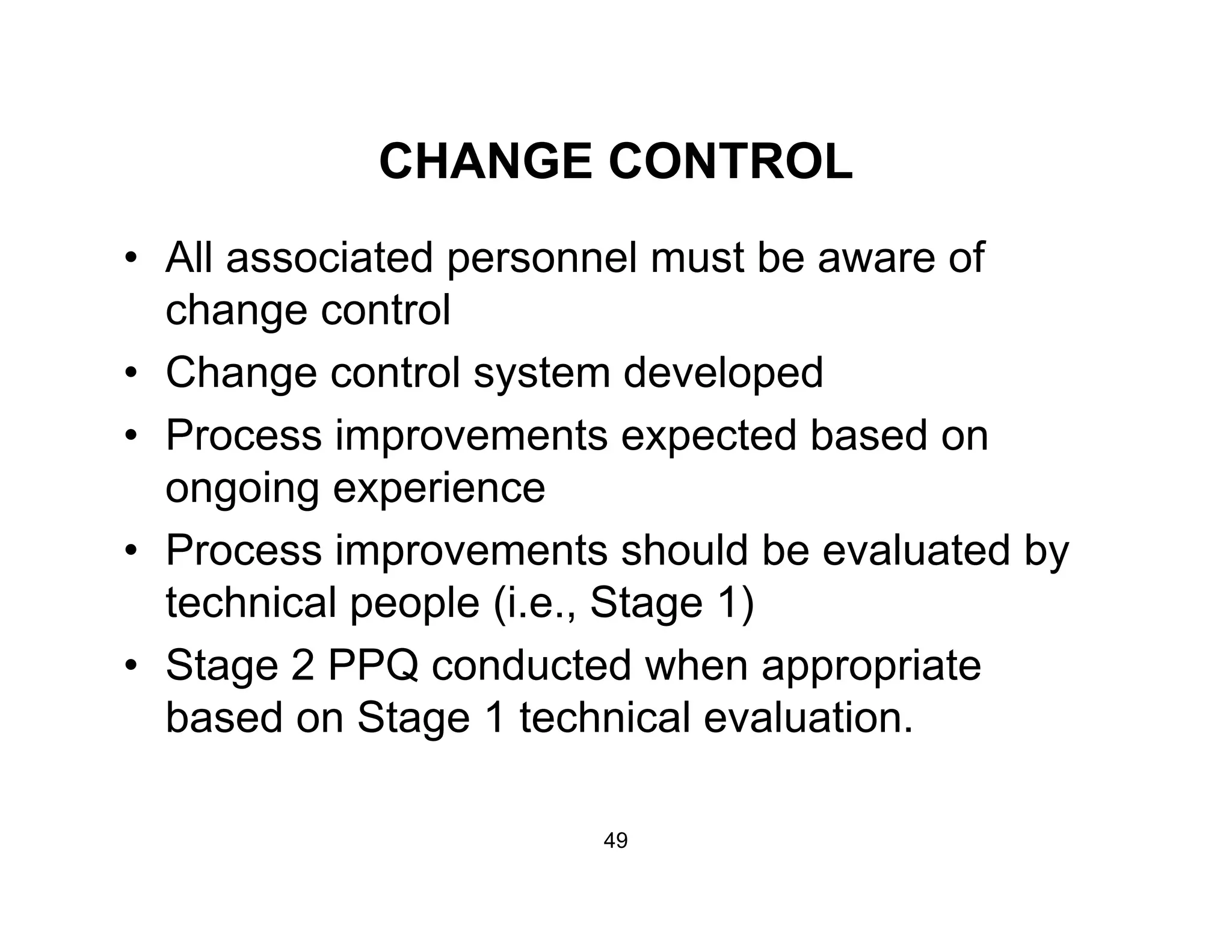 CHANGE CONTROLCHANGE CONTROL
• All associated personnel must be aware of
h t lchange control
• Change control system developed
• Process improvements expected based on
ongoing experience
P i t h ld b l t d b• Process improvements should be evaluated by
technical people (i.e., Stage 1)
St 2 PPQ d t d h i t• Stage 2 PPQ conducted when appropriate
based on Stage 1 technical evaluation.
49
 