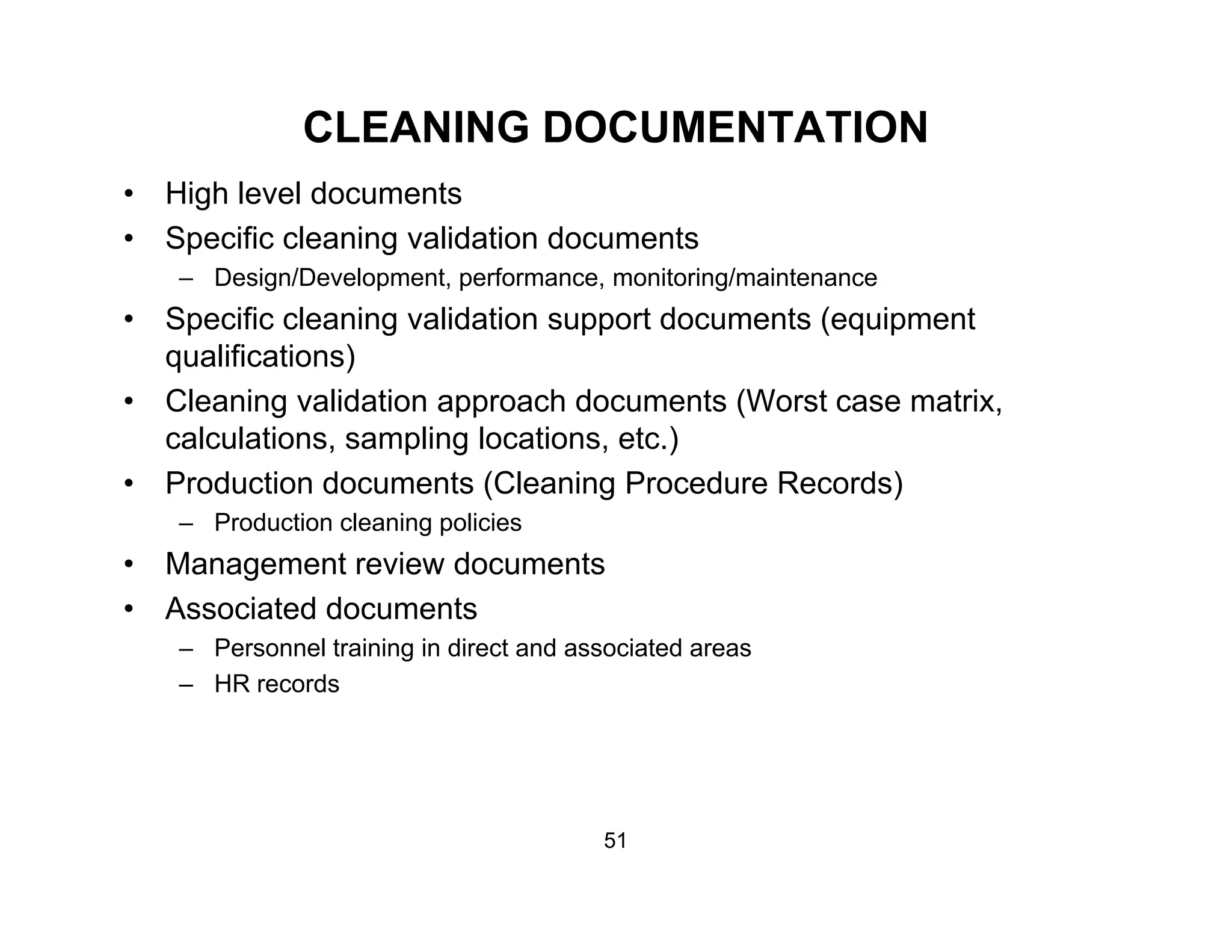 CLEANING DOCUMENTATION
• High level documents
• Specific cleaning validation documents
– Design/Development, performance, monitoring/maintenance
• Specific cleaning validation support documents (equipment
qualifications)
• Cleaning validation approach documents (Worst case matrix,g pp ( ,
calculations, sampling locations, etc.)
• Production documents (Cleaning Procedure Records)
– Production cleaning policiesg p
• Management review documents
• Associated documents
– Personnel training in direct and associated areasPersonnel training in direct and associated areas
– HR records
51
 