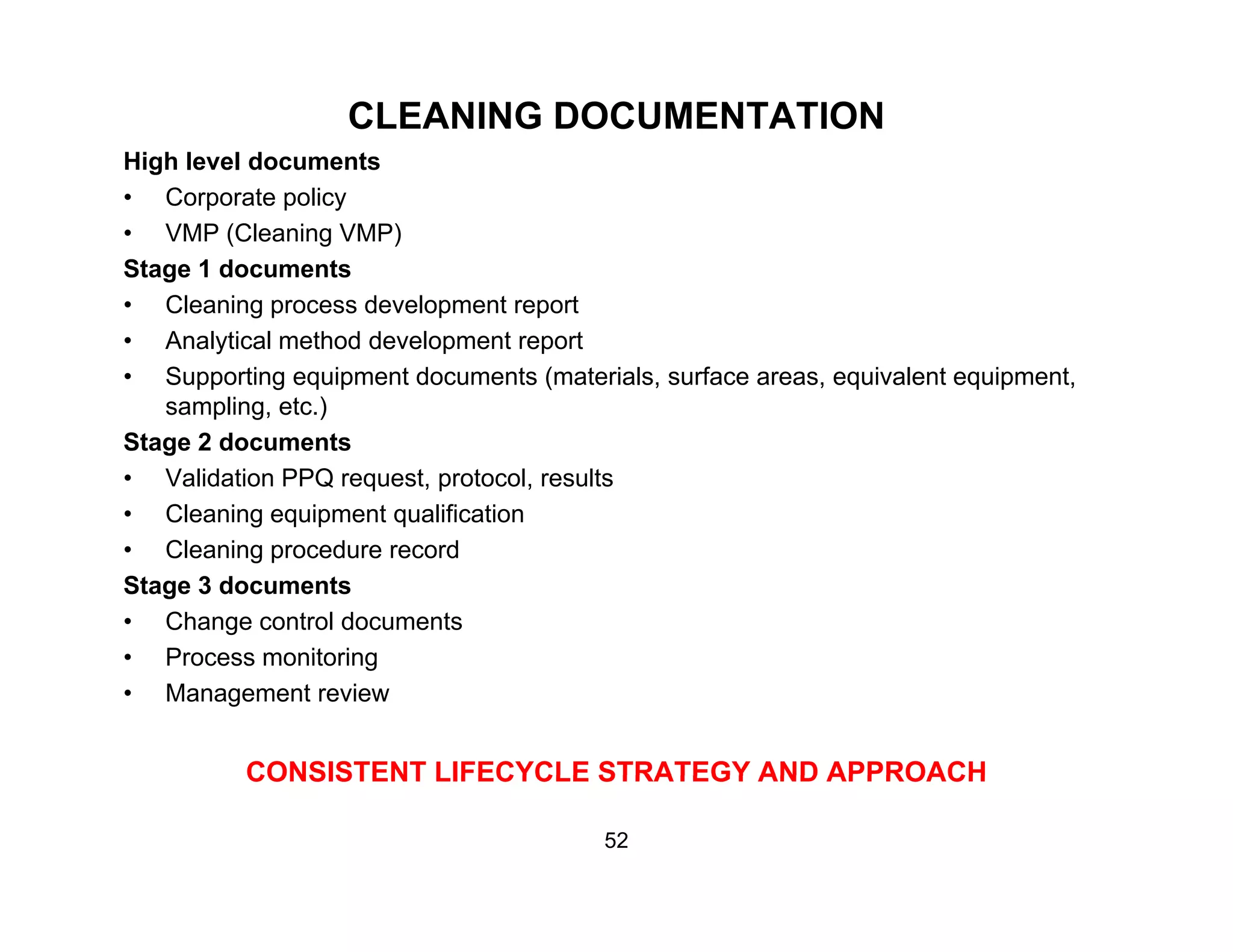 CLEANING DOCUMENTATION
High level documents
• Corporate policy
• VMP (Cleaning VMP)
Stage 1 documents
Cl i d l t t• Cleaning process development report
• Analytical method development report
• Supporting equipment documents (materials, surface areas, equivalent equipment,
sampling, etc.)p g, )
Stage 2 documents
• Validation PPQ request, protocol, results
• Cleaning equipment qualification
• Cleaning procedure record
Stage 3 documents
• Change control documents
• Process monitoring• Process monitoring
• Management review
CONSISTENT LIFECYCLE STRATEGY AND APPROACHCONSISTENT LIFECYCLE STRATEGY AND APPROACH
52
 