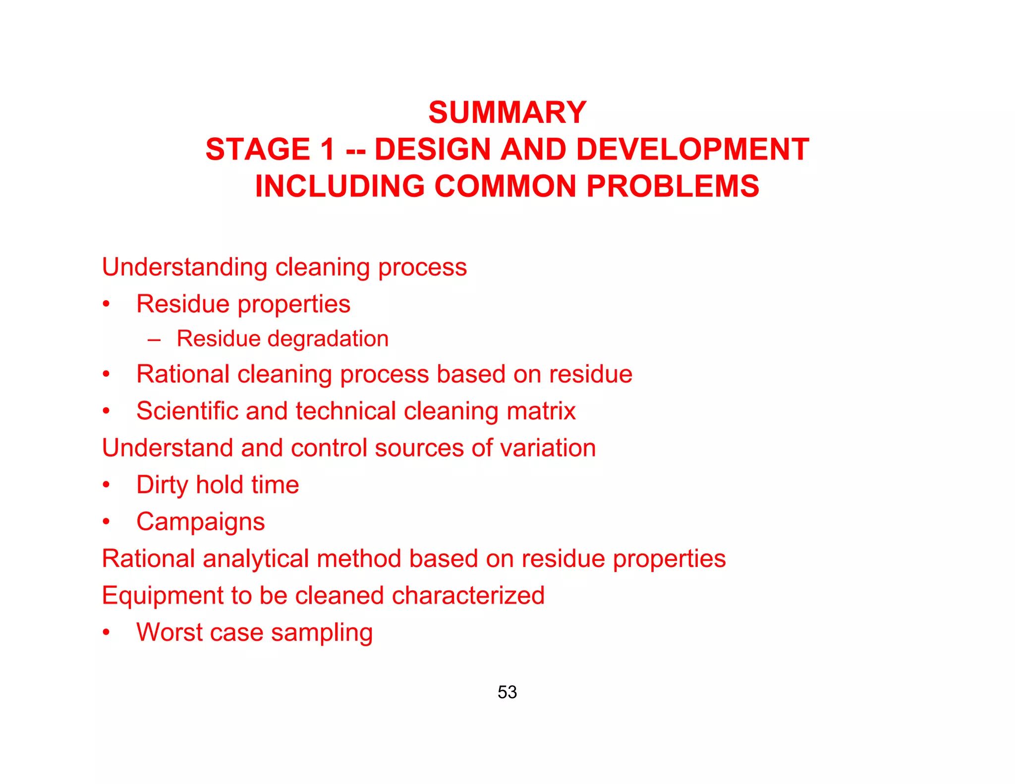 SUMMARY
STAGE 1 DESIGN AND DEVELOPMENTSTAGE 1 -- DESIGN AND DEVELOPMENT
INCLUDING COMMON PROBLEMS
Understanding cleaning process
• Residue properties
– Residue degradationResidue degradation
• Rational cleaning process based on residue
• Scientific and technical cleaning matrix
U d t d d t l f i tiUnderstand and control sources of variation
• Dirty hold time
• Campaigns
Rational analytical method based on residue properties
Equipment to be cleaned characterized
• Worst case samplingWorst case sampling
53
 