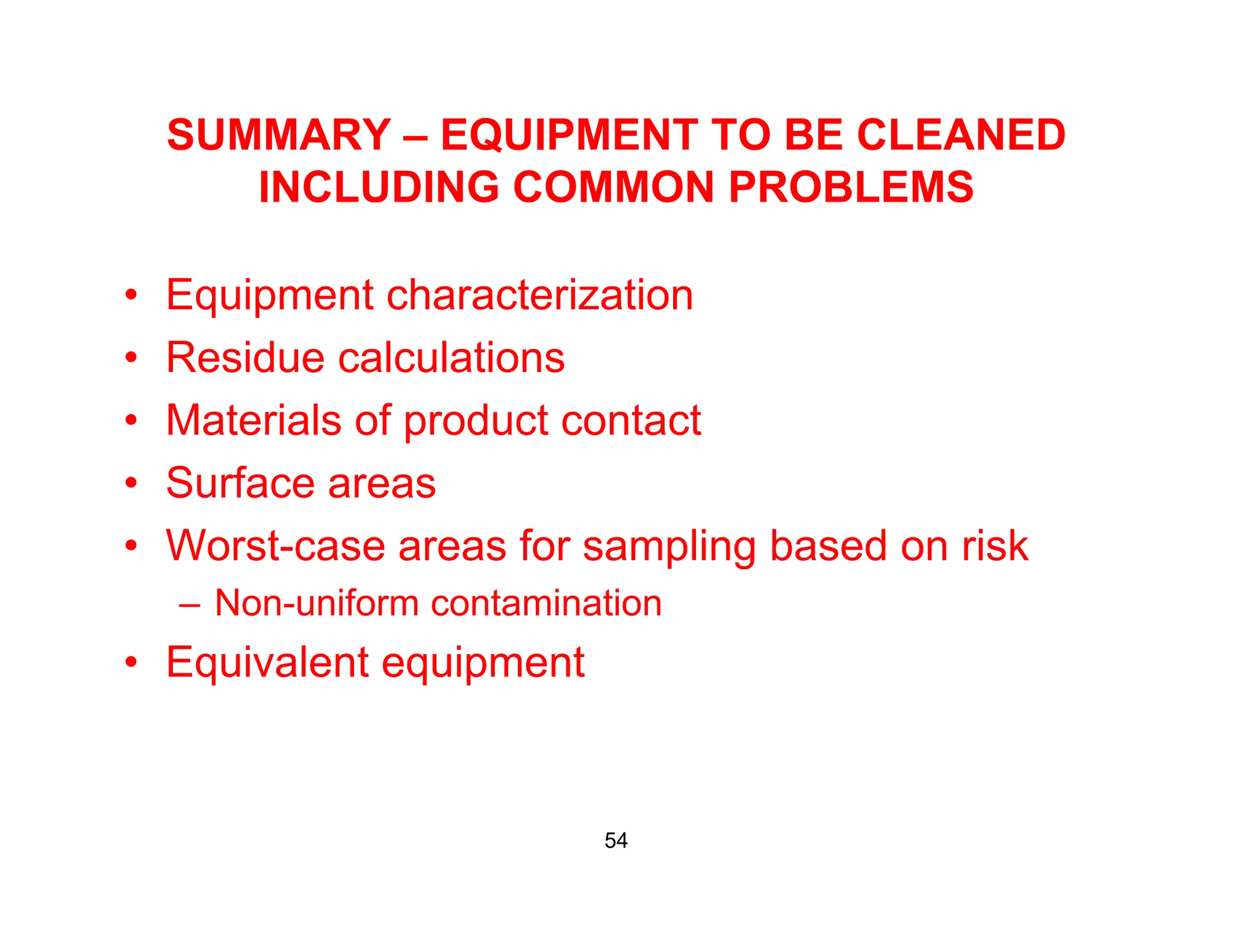 SUMMARY – EQUIPMENT TO BE CLEANED
INCLUDING COMMON PROBLEMSINCLUDING COMMON PROBLEMS
• Equipment characterization• Equipment characterization
• Residue calculations
• Materials of product contact• Materials of product contact
• Surface areas
W t f li b d i k• Worst-case areas for sampling based on risk
– Non-uniform contamination
Equivalent equipment• Equivalent equipment
54
 