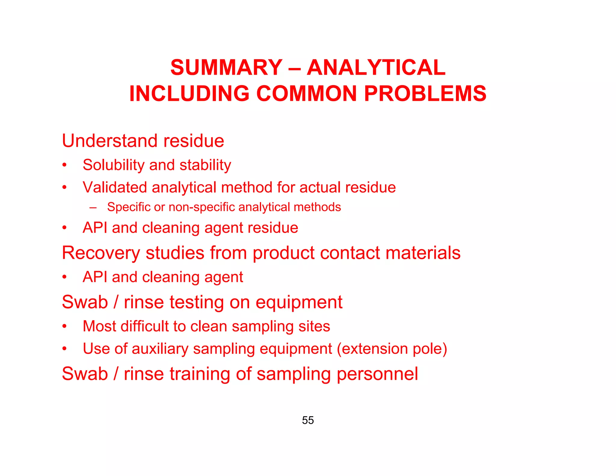 SUMMARY – ANALYTICAL
INCLUDING COMMON PROBLEMSINCLUDING COMMON PROBLEMS
Understand residue
• Solubility and stability
• Validated analytical method for actual residue
– Specific or non-specific analytical methods– Specific or non-specific analytical methods
• API and cleaning agent residue
Recovery studies from product contact materials
• API and cleaning agent
Swab / rinse testing on equipment
• Most difficult to clean sampling sitesMost difficult to clean sampling sites
• Use of auxiliary sampling equipment (extension pole)
Swab / rinse training of sampling personnel
55
 