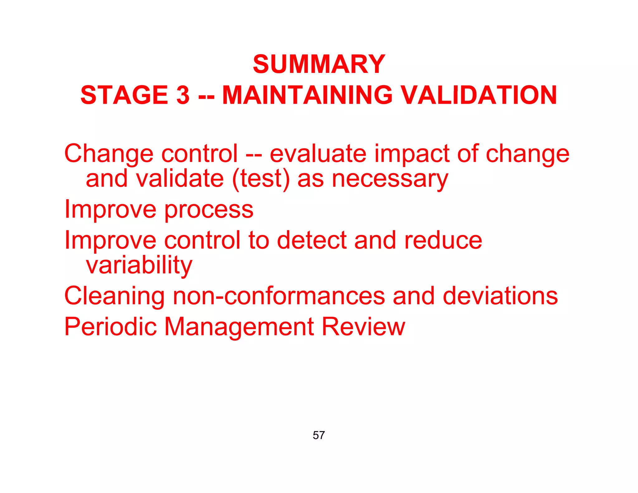 SUMMARY
STAGE 3 MAINTAINING VALIDATIONSTAGE 3 -- MAINTAINING VALIDATION
Change control evaluate impact of changeChange control -- evaluate impact of change
and validate (test) as necessary
Improve processImprove process
Improve control to detect and reduce
variabilityy
Cleaning non-conformances and deviations
Periodic Management Reviewg
57
 