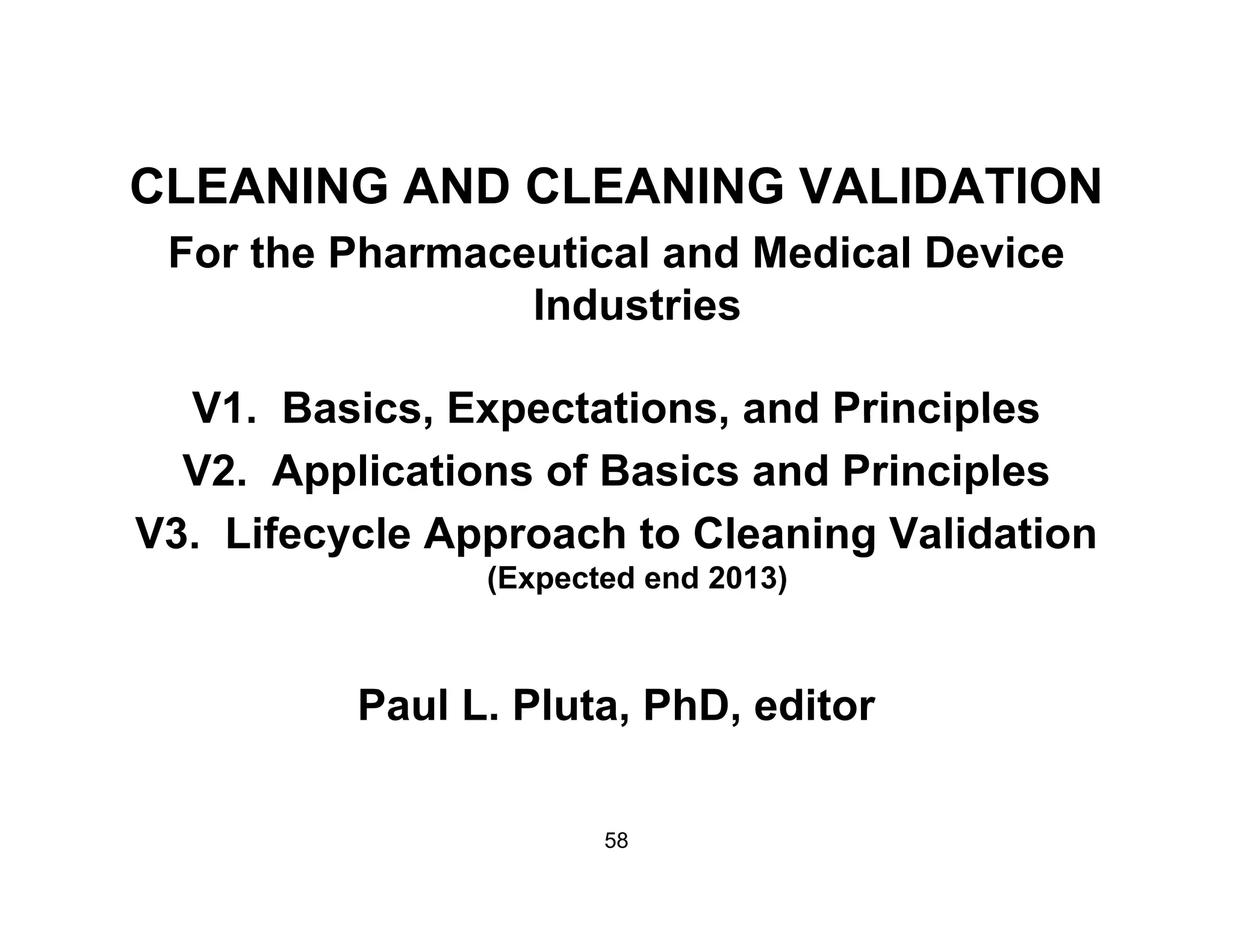 CLEANING AND CLEANING VALIDATIONCLEANING AND CLEANING VALIDATION
For the Pharmaceutical and Medical Device
I d t iIndustries
V1 Basics Expectations and PrinciplesV1. Basics, Expectations, and Principles
V2. Applications of Basics and Principles
V3 Lifecycle Approach to Cleaning ValidationV3. Lifecycle Approach to Cleaning Validation
(Expected end 2013)
Paul L. Pluta, PhD, editor
58
 