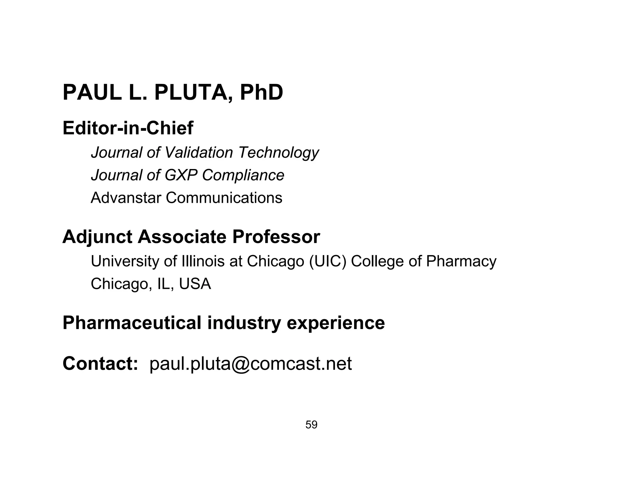 PAUL L PLUTA PhDPAUL L. PLUTA, PhD
Editor-in-Chief
Jo rnal of Validation TechnologJournal of Validation Technology
Journal of GXP Compliance
Advanstar Communications
Adjunct Associate Professor
University of Illinois at Chicago (UIC) College of Pharmacy
Chicago, IL, USA
Pharmaceutical industry experiencey p
Contact: paul.pluta@comcast.net
59
 