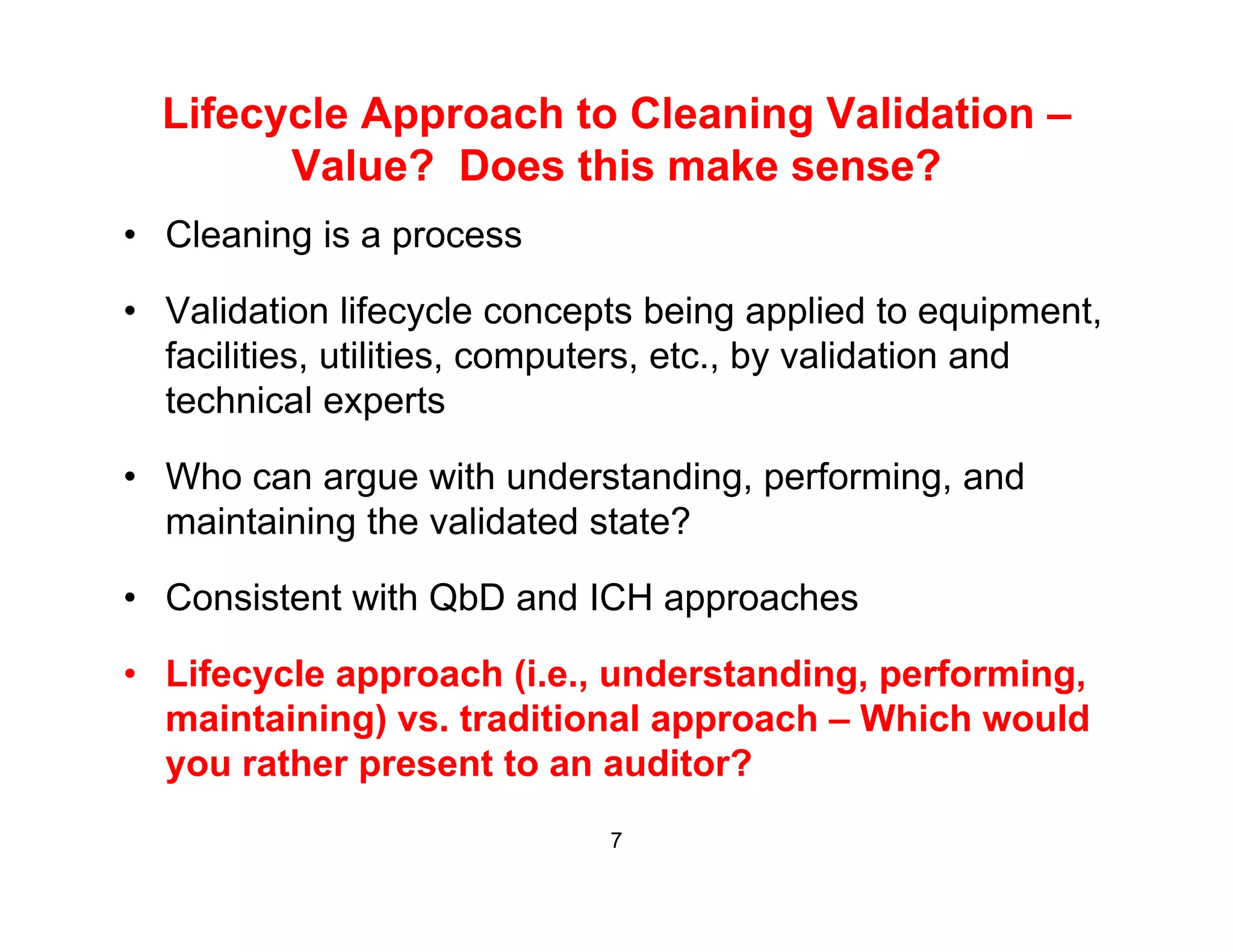 Lifecycle Approach to Cleaning Validation –
Value? Does this make sense?Value? Does this make sense?
• Cleaning is a process
• Validation lifecycle concepts being applied to equipment,
facilities, utilities, computers, etc., by validation and
technical expertsp
• Who can argue with understanding, performing, and
maintaining the validated state?g
• Consistent with QbD and ICH approaches
• Lifecycle approach (i.e., understanding, performing,
maintaining) vs. traditional approach – Which would
you rather present to an auditor?you rather present to an auditor?
7
 