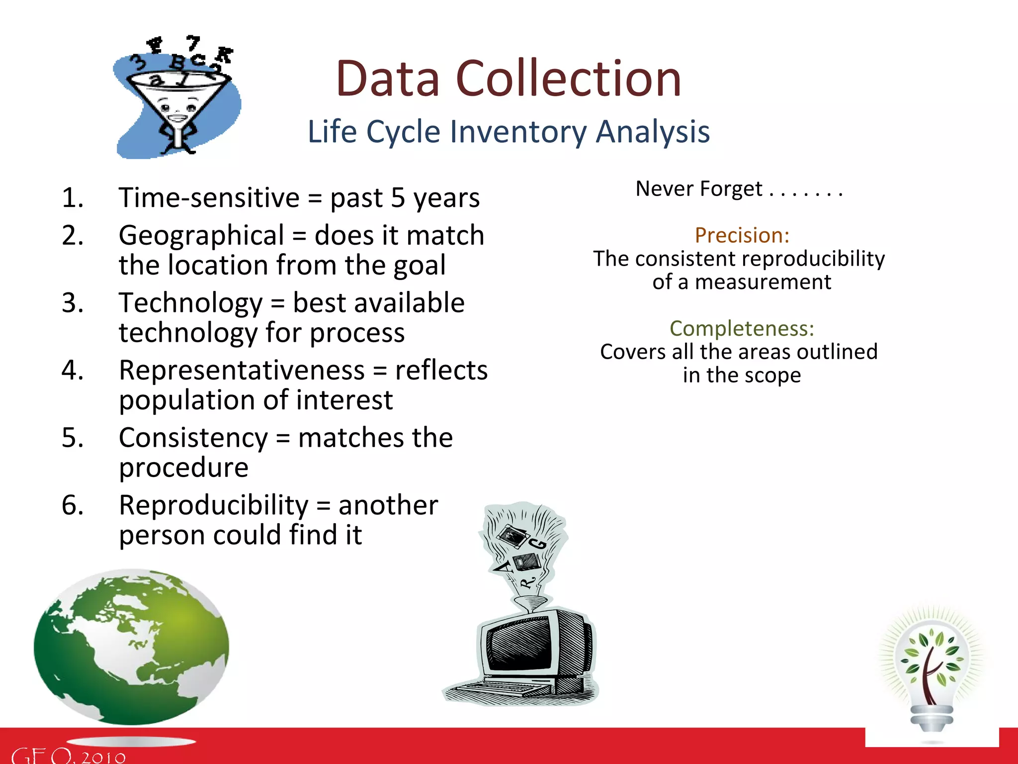 GEO, 2010
Data Collection
Life Cycle Inventory Analysis
1. Time-sensitive = past 5 years
2. Geographical = does it match
the location from the goal
3. Technology = best available
technology for process
4. Representativeness = reflects
population of interest
5. Consistency = matches the
procedure
6. Reproducibility = another
person could find it
Never Forget . . . . . . .
Precision:
The consistent reproducibility
of a measurement
Completeness:
Covers all the areas outlined
in the scope
 