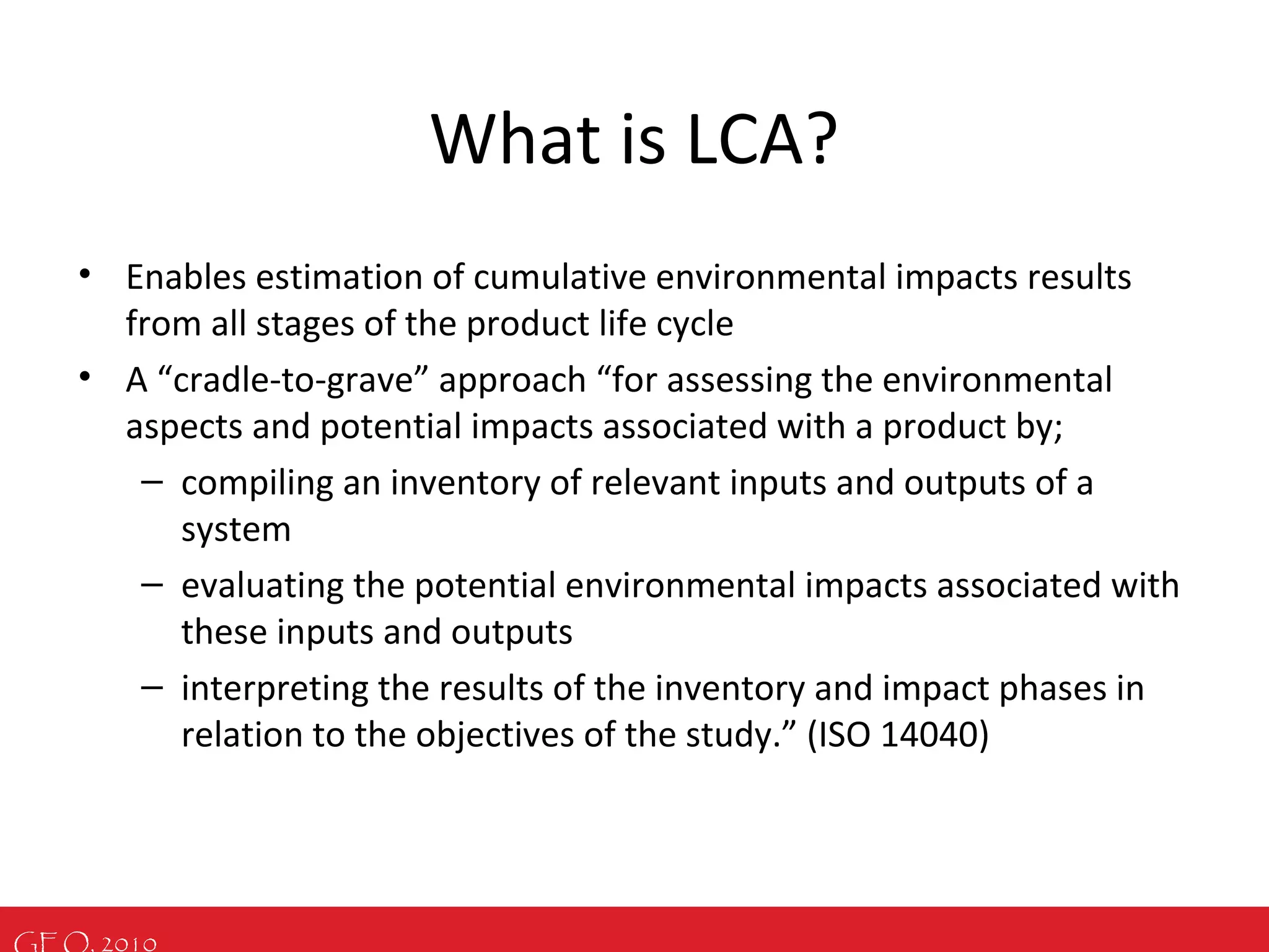 GEO, 2010
What is LCA?
• Enables estimation of cumulative environmental impacts results
from all stages of the product life cycle
• A “cradle-to-grave” approach “for assessing the environmental
aspects and potential impacts associated with a product by;
– compiling an inventory of relevant inputs and outputs of a
system
– evaluating the potential environmental impacts associated with
these inputs and outputs
– interpreting the results of the inventory and impact phases in
relation to the objectives of the study.” (ISO 14040)
 