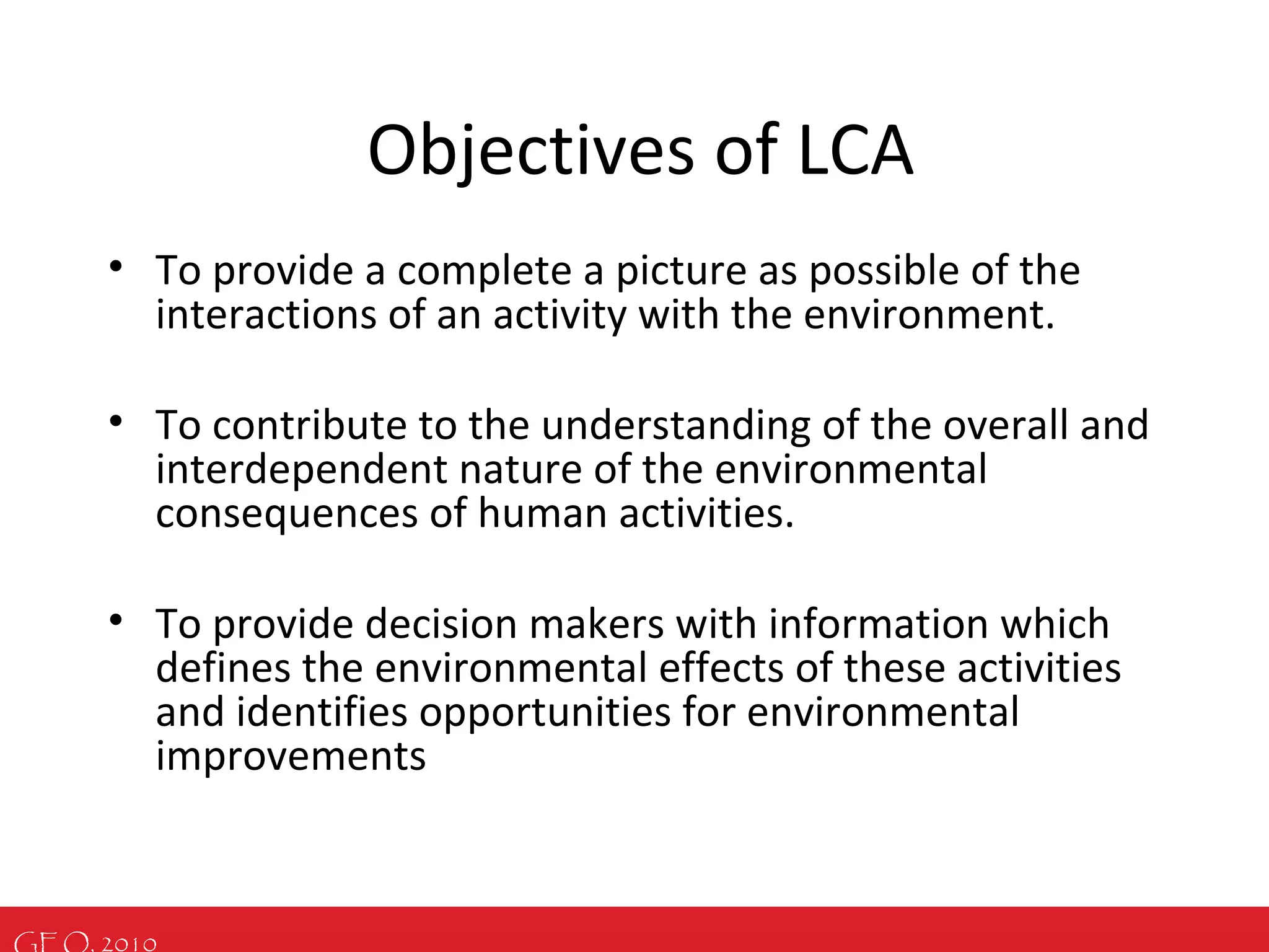 GEO, 2010
Objectives of LCA
• To provide a complete a picture as possible of the
interactions of an activity with the environment.
• To contribute to the understanding of the overall and
interdependent nature of the environmental
consequences of human activities.
• To provide decision makers with information which
defines the environmental effects of these activities
and identifies opportunities for environmental
improvements
 