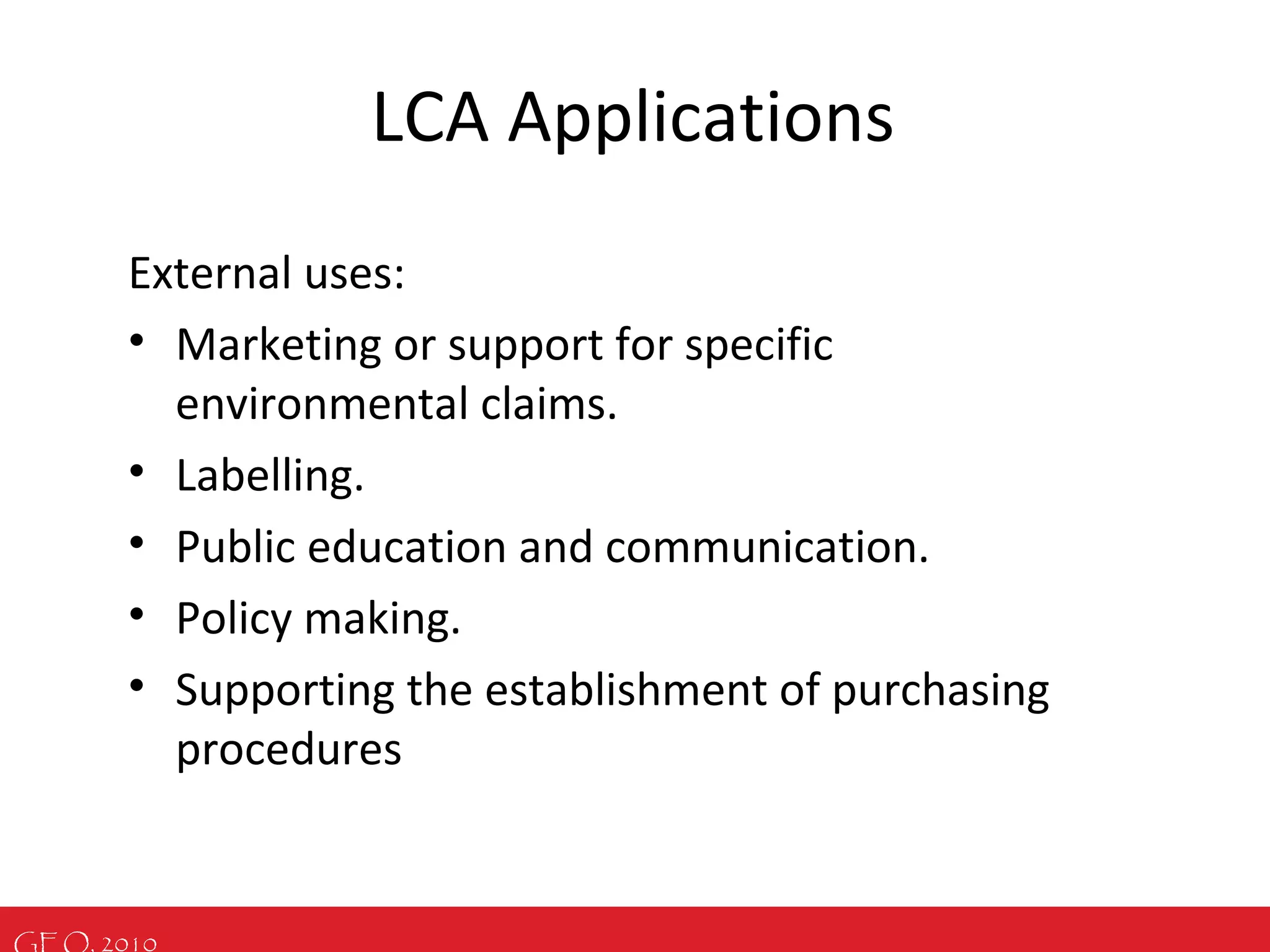 GEO, 2010
LCA Applications
External uses:
• Marketing or support for specific
environmental claims.
• Labelling.
• Public education and communication.
• Policy making.
• Supporting the establishment of purchasing
procedures
 