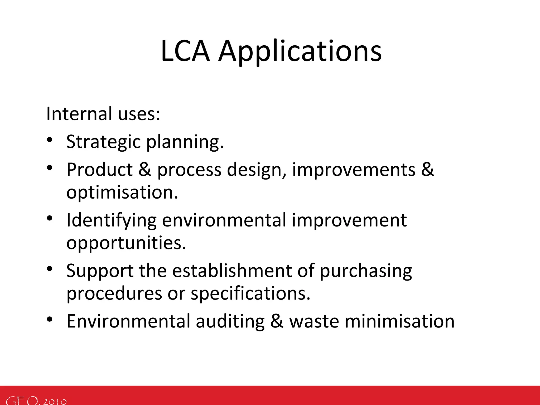 GEO, 2010
LCA Applications
Internal uses:
• Strategic planning.
• Product & process design, improvements &
optimisation.
• Identifying environmental improvement
opportunities.
• Support the establishment of purchasing
procedures or specifications.
• Environmental auditing & waste minimisation
 