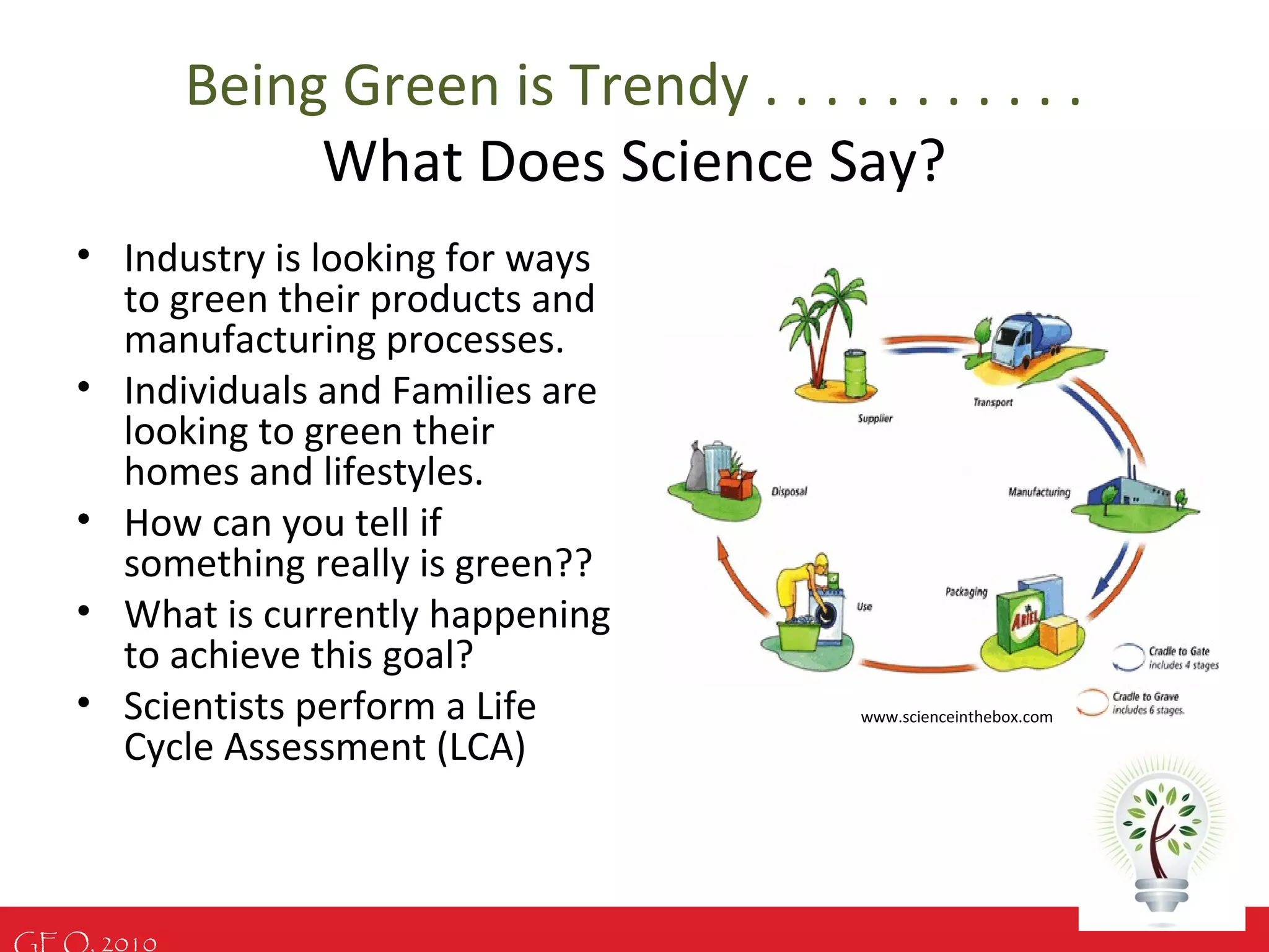 GEO, 2010
Being Green is Trendy . . . . . . . . . . .
What Does Science Say?
• Industry is looking for ways
to green their products and
manufacturing processes.
• Individuals and Families are
looking to green their
homes and lifestyles.
• How can you tell if
something really is green??
• What is currently happening
to achieve this goal?
• Scientists perform a Life
Cycle Assessment (LCA)
www.scienceinthebox.com
 