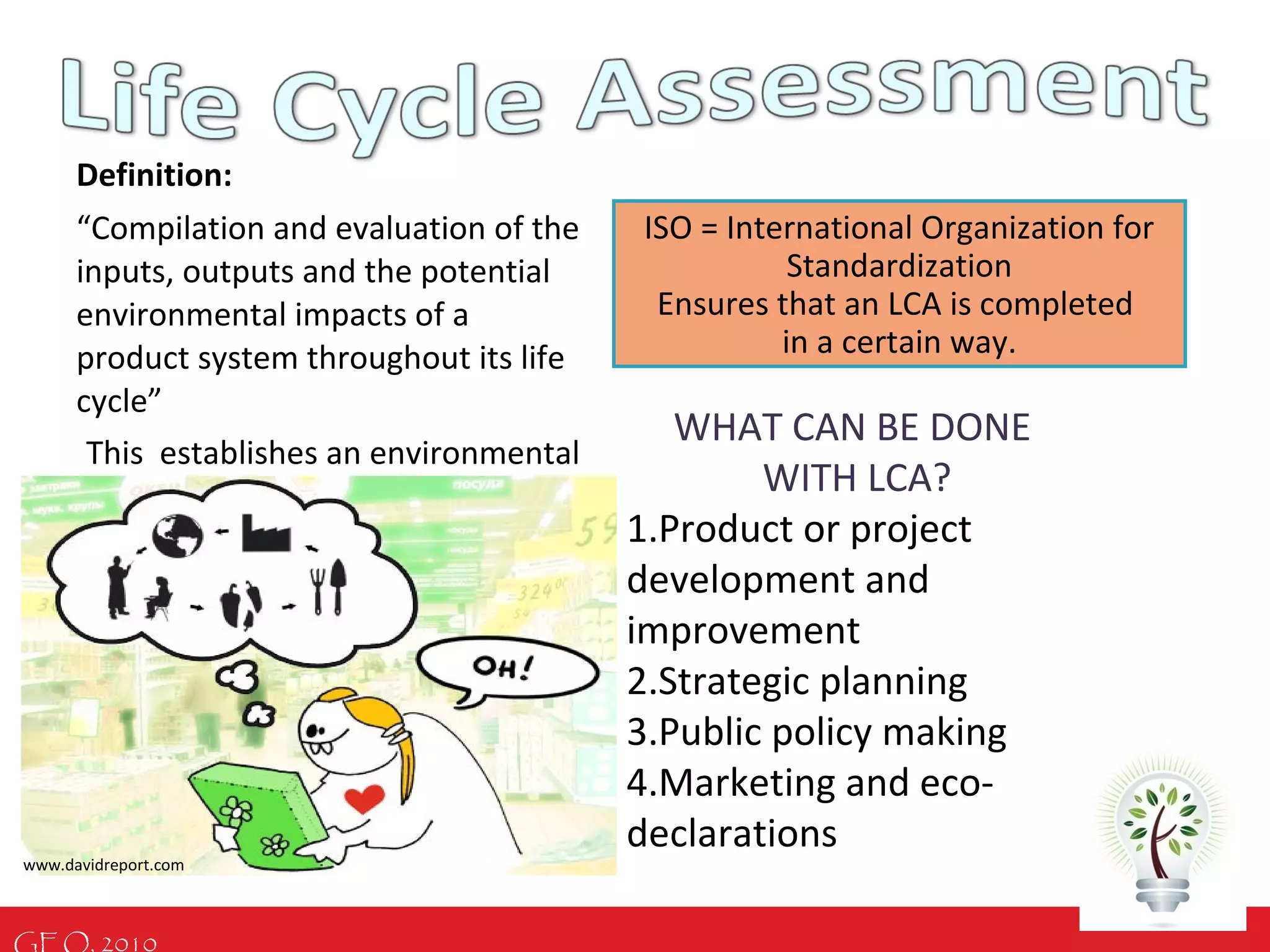 GEO, 2010
Definition:
“Compilation and evaluation of the
inputs, outputs and the potential
environmental impacts of a
product system throughout its life
cycle”
This establishes an environmental
profile of the system!
ISO = International Organization for
Standardization
Ensures that an LCA is completed
in a certain way.
WHAT CAN BE DONE
WITH LCA?
1.Product or project
development and
improvement
2.Strategic planning
3.Public policy making
4.Marketing and eco-
declarations
www.davidreport.com
 