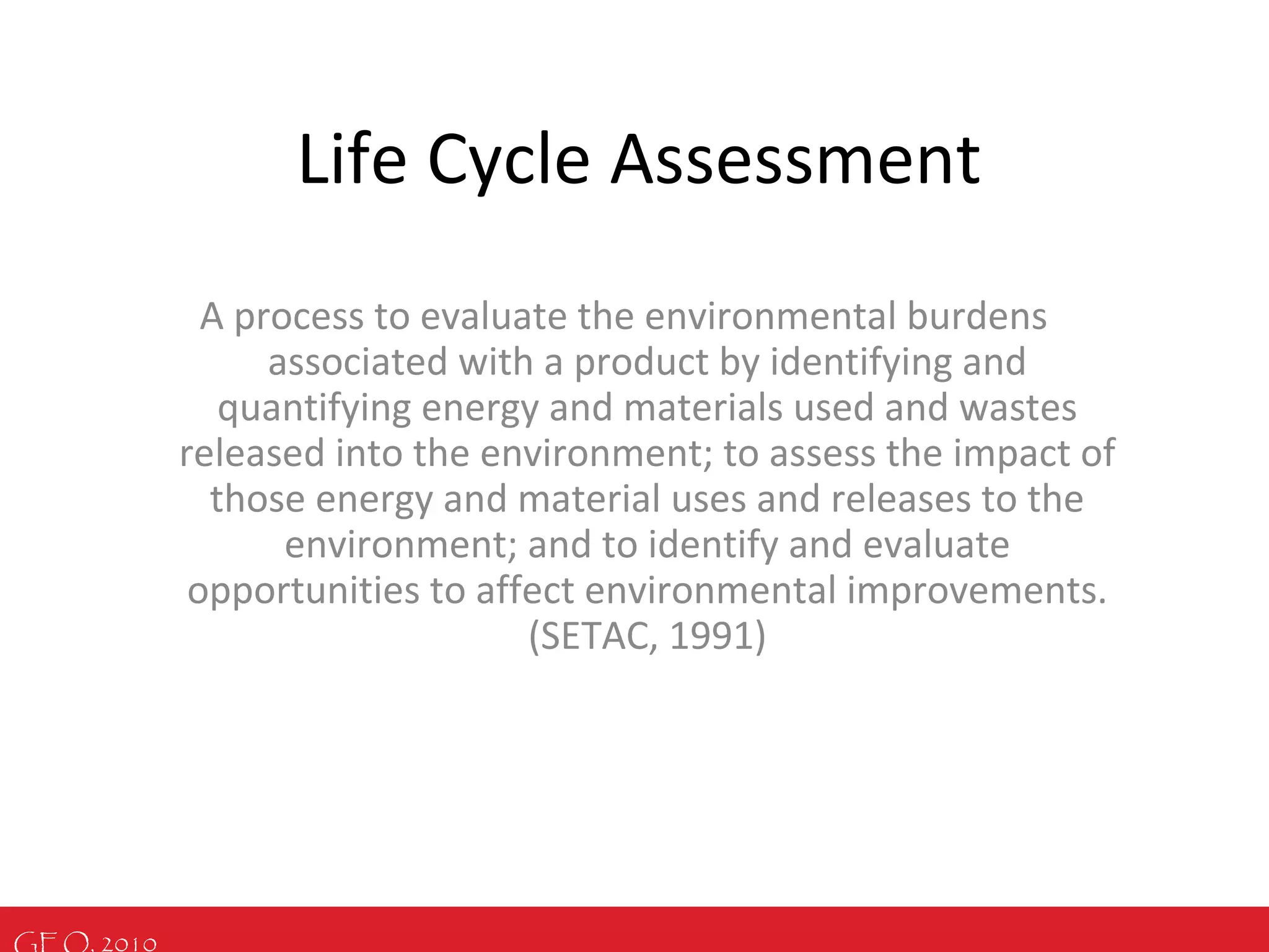 GEO, 2010
Life Cycle Assessment
A process to evaluate the environmental burdens
associated with a product by identifying and
quantifying energy and materials used and wastes
released into the environment; to assess the impact of
those energy and material uses and releases to the
environment; and to identify and evaluate
opportunities to affect environmental improvements.
(SETAC, 1991)
 