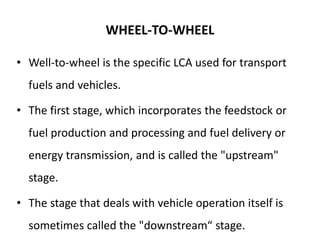 WHEEL-TO-WHEEL
• Well-to-wheel is the specific LCA used for transport
fuels and vehicles.
• The first stage, which incorporates the feedstock or
fuel production and processing and fuel delivery or
energy transmission, and is called the "upstream"
stage.
• The stage that deals with vehicle operation itself is
sometimes called the "downstream“ stage.
 