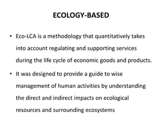 ECOLOGY-BASED
• Eco-LCA is a methodology that quantitatively takes
into account regulating and supporting services
during the life cycle of economic goods and products.
• It was designed to provide a guide to wise
management of human activities by understanding
the direct and indirect impacts on ecological
resources and surrounding ecosystems
 