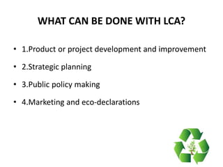 WHAT CAN BE DONE WITH LCA?
• 1.Product or project development and improvement
• 2.Strategic planning
• 3.Public policy making
• 4.Marketing and eco-declarations
 