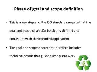 Phase of goal and scope definition
• This is a key step and the ISO standards require that the
goal and scope of an LCA be clearly defined and
consistent with the intended application.
• The goal and scope document therefore includes
technical details that guide subsequent work
 