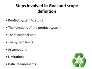 Steps involved in Goal and scope
definition
• Product system to study
• The functions of the product system
• The functional unit
• The system limits
• Assumptions
• Limitations
• Data Requirements
 