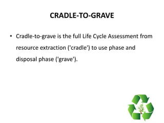 CRADLE-TO-GRAVE
• Cradle-to-grave is the full Life Cycle Assessment from
resource extraction ('cradle') to use phase and
disposal phase ('grave').
 
