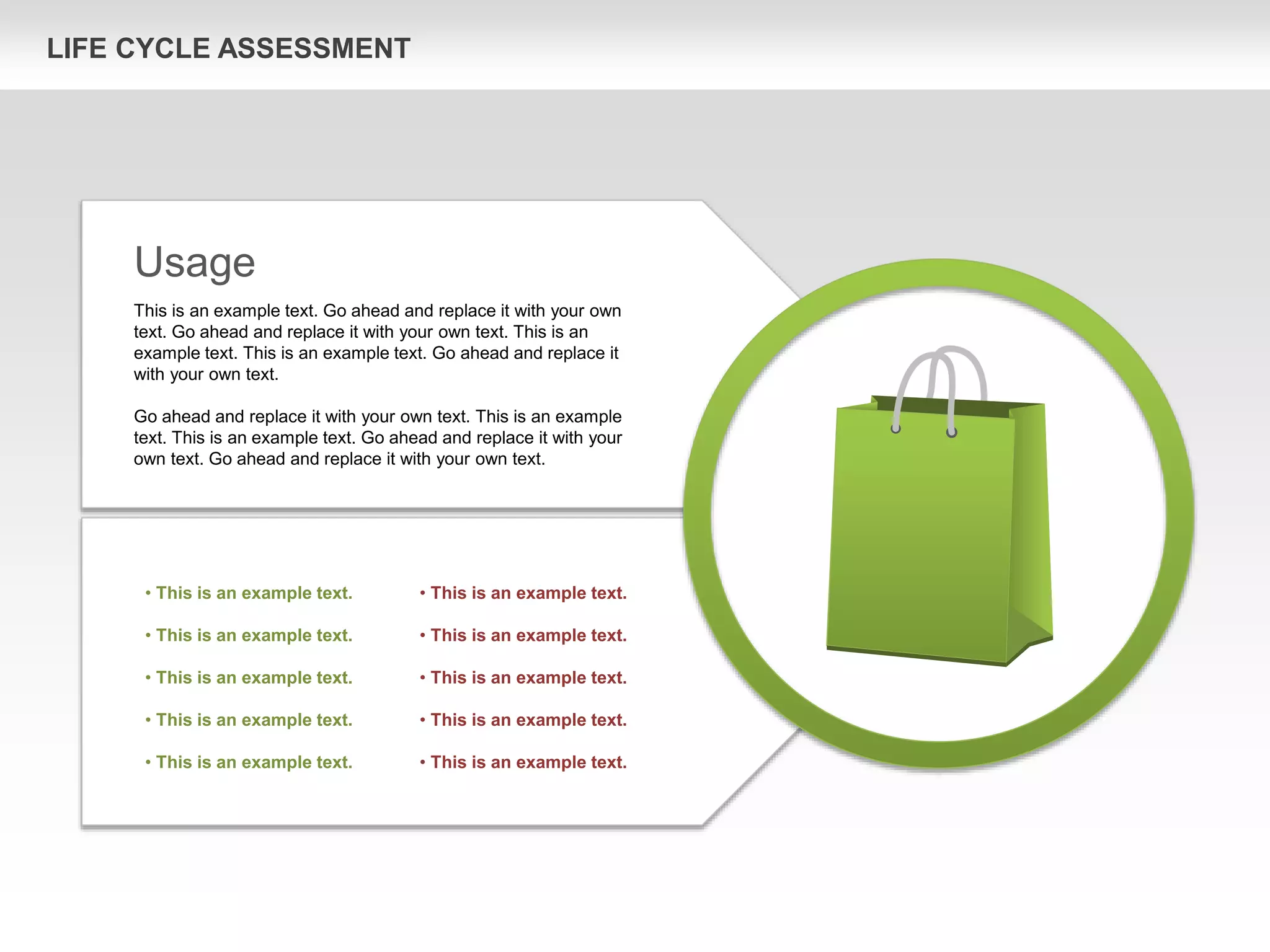 LIFE CYCLE ASSESSMENT
Usage
This is an example text. Go ahead and replace it with your own
text. Go ahead and replace it with your own text. This is an
example text. This is an example text. Go ahead and replace it
with your own text.
Go ahead and replace it with your own text. This is an example
text. This is an example text. Go ahead and replace it with your
own text. Go ahead and replace it with your own text.
• This is an example text.
• This is an example text.
• This is an example text.
• This is an example text.
• This is an example text.
• This is an example text.
• This is an example text.
• This is an example text.
• This is an example text.
• This is an example text.
 