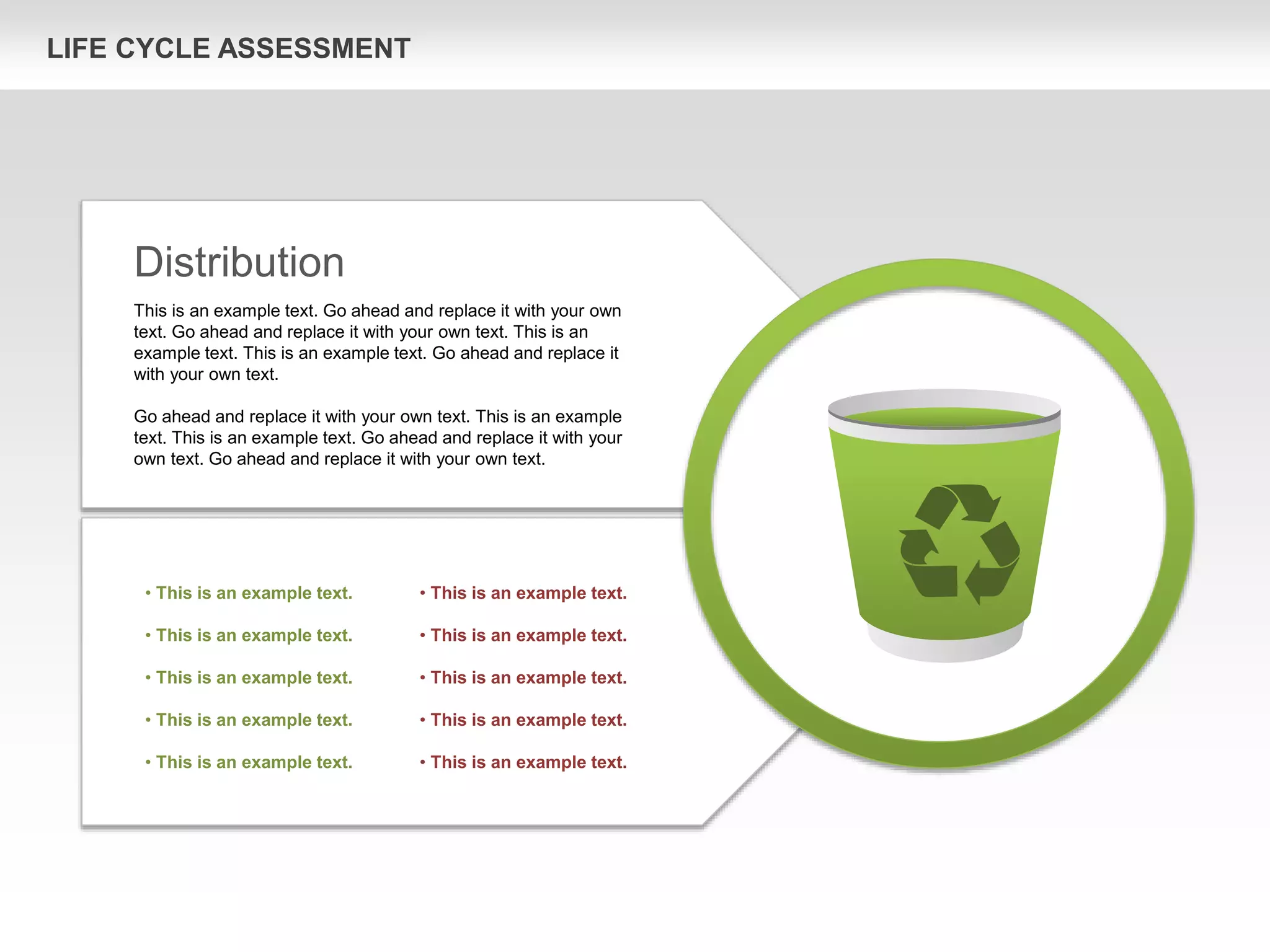 LIFE CYCLE ASSESSMENT
Distribution
This is an example text. Go ahead and replace it with your own
text. Go ahead and replace it with your own text. This is an
example text. This is an example text. Go ahead and replace it
with your own text.
Go ahead and replace it with your own text. This is an example
text. This is an example text. Go ahead and replace it with your
own text. Go ahead and replace it with your own text.
• This is an example text.
• This is an example text.
• This is an example text.
• This is an example text.
• This is an example text.
• This is an example text.
• This is an example text.
• This is an example text.
• This is an example text.
• This is an example text.
 