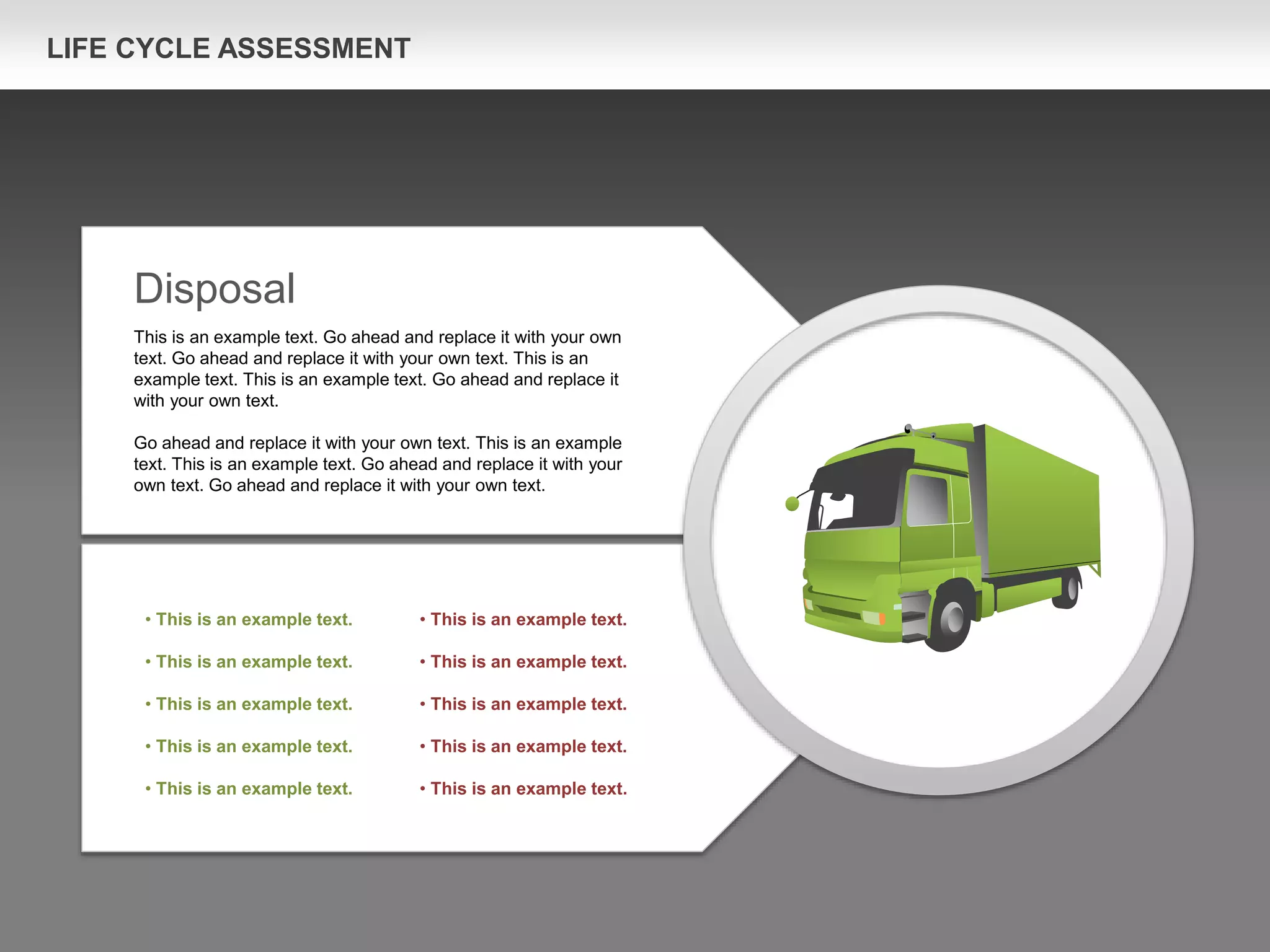 LIFE CYCLE ASSESSMENT
Disposal
This is an example text. Go ahead and replace it with your own
text. Go ahead and replace it with your own text. This is an
example text. This is an example text. Go ahead and replace it
with your own text.
Go ahead and replace it with your own text. This is an example
text. This is an example text. Go ahead and replace it with your
own text. Go ahead and replace it with your own text.
• This is an example text.
• This is an example text.
• This is an example text.
• This is an example text.
• This is an example text.
• This is an example text.
• This is an example text.
• This is an example text.
• This is an example text.
• This is an example text.
 