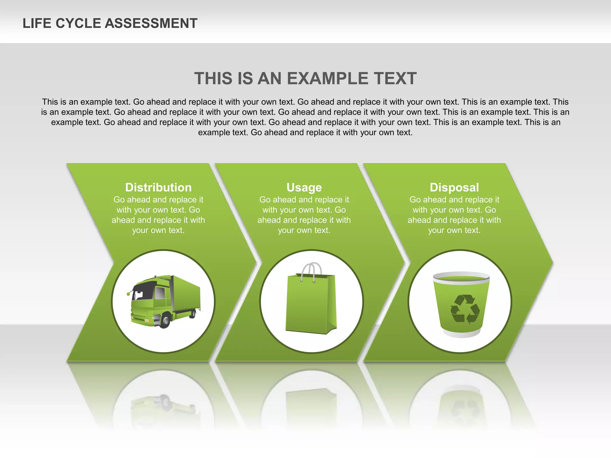 LIFE CYCLE ASSESSMENT
Usage
Go ahead and replace it
with your own text. Go
ahead and replace it with
your own text.
Disposal
Go ahead and replace it
with your own text. Go
ahead and replace it with
your own text.
Distribution
Go ahead and replace it
with your own text. Go
ahead and replace it with
your own text.
THIS IS AN EXAMPLE TEXT
This is an example text. Go ahead and replace it with your own text. Go ahead and replace it with your own text. This is an example text. This
is an example text. Go ahead and replace it with your own text. Go ahead and replace it with your own text. This is an example text. This is an
example text. Go ahead and replace it with your own text. Go ahead and replace it with your own text. This is an example text. This is an
example text. Go ahead and replace it with your own text.
 