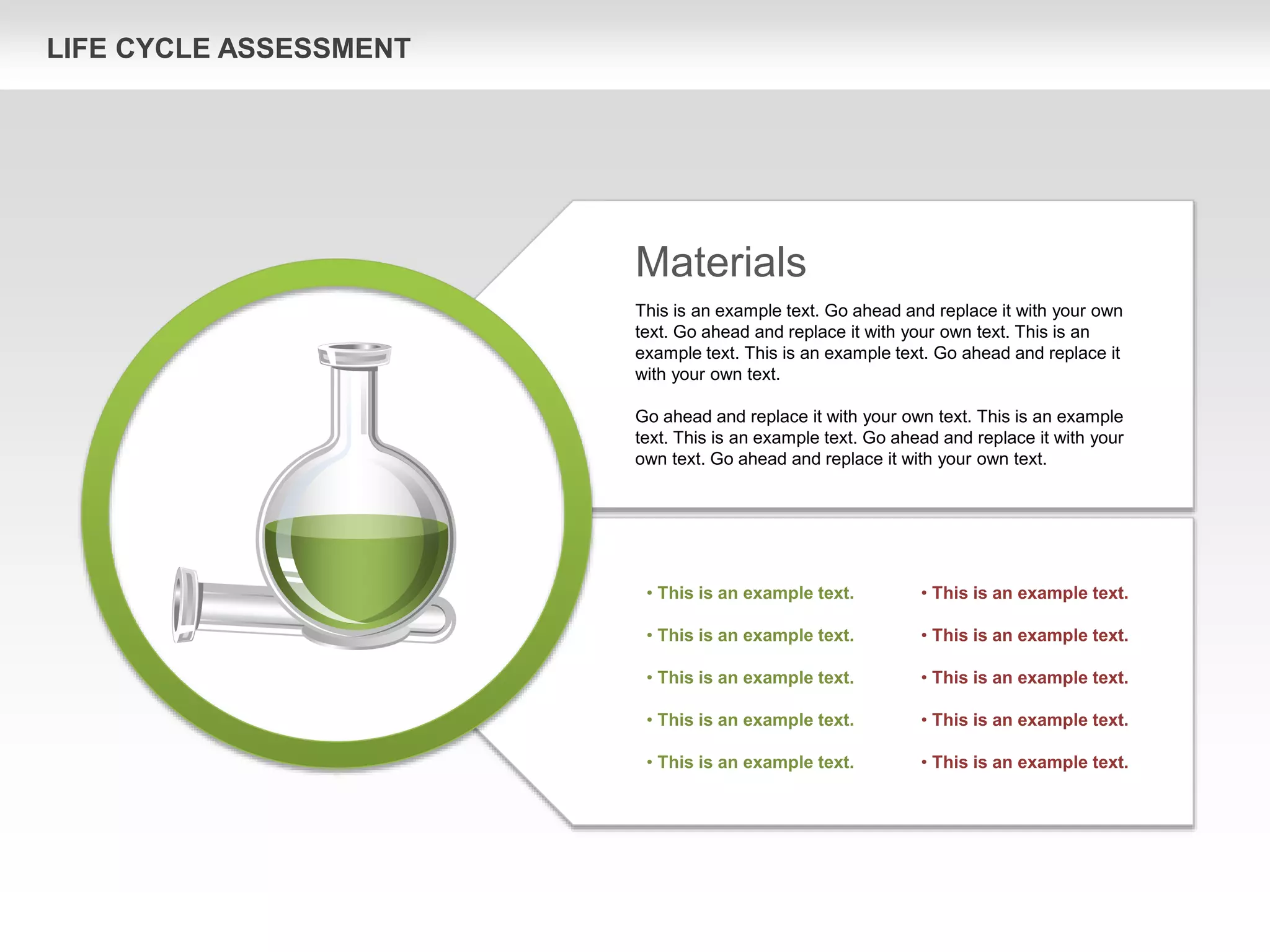 LIFE CYCLE ASSESSMENT
Materials
This is an example text. Go ahead and replace it with your own
text. Go ahead and replace it with your own text. This is an
example text. This is an example text. Go ahead and replace it
with your own text.
Go ahead and replace it with your own text. This is an example
text. This is an example text. Go ahead and replace it with your
own text. Go ahead and replace it with your own text.
• This is an example text.
• This is an example text.
• This is an example text.
• This is an example text.
• This is an example text.
• This is an example text.
• This is an example text.
• This is an example text.
• This is an example text.
• This is an example text.
 