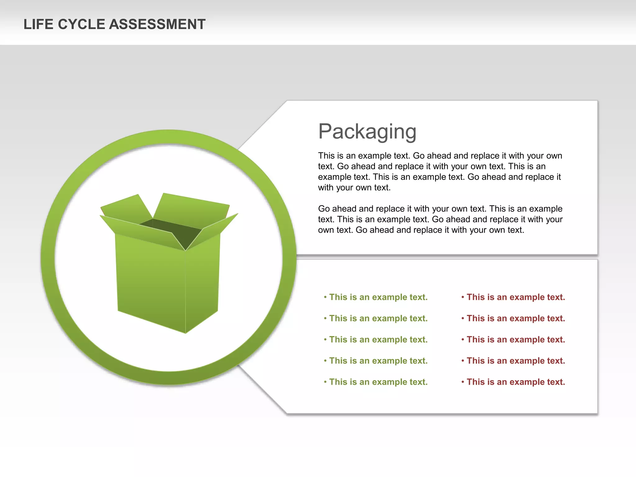 LIFE CYCLE ASSESSMENT
Packaging
This is an example text. Go ahead and replace it with your own
text. Go ahead and replace it with your own text. This is an
example text. This is an example text. Go ahead and replace it
with your own text.
Go ahead and replace it with your own text. This is an example
text. This is an example text. Go ahead and replace it with your
own text. Go ahead and replace it with your own text.
• This is an example text.
• This is an example text.
• This is an example text.
• This is an example text.
• This is an example text.
• This is an example text.
• This is an example text.
• This is an example text.
• This is an example text.
• This is an example text.
 
