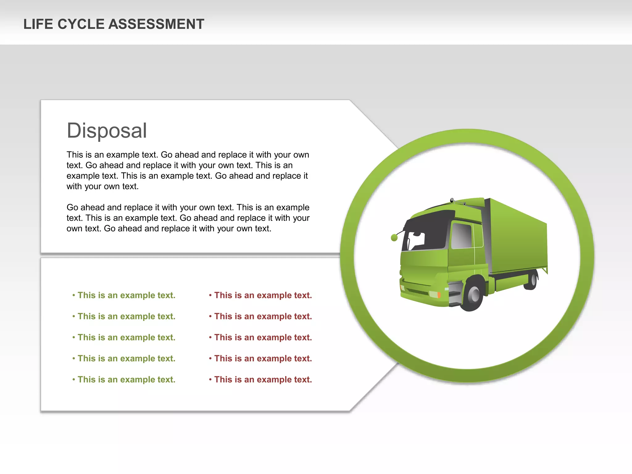 LIFE CYCLE ASSESSMENT
Disposal
This is an example text. Go ahead and replace it with your own
text. Go ahead and replace it with your own text. This is an
example text. This is an example text. Go ahead and replace it
with your own text.
Go ahead and replace it with your own text. This is an example
text. This is an example text. Go ahead and replace it with your
own text. Go ahead and replace it with your own text.
• This is an example text.
• This is an example text.
• This is an example text.
• This is an example text.
• This is an example text.
• This is an example text.
• This is an example text.
• This is an example text.
• This is an example text.
• This is an example text.
 