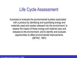 © Loughborough University, 2004
Life Cycle Assessment
A process to evaluate the environmental burdens associated
with a product by identifying and quantifying energy and
materials used and wastes released into the environment; to
assess the impact of those energy and material uses and
releases to the environment; and to identify and evaluate
opportunities to affect environmental improvements.
(SETAC, 1991)
 