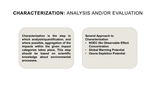 CHARACTERIZATION: ANALYSIS AND/OR EVALUATION
Characterization is the step in
which analysis/quantification, and
where possible, aggregation of the
impacts within the given impact
categories takes place. This step
should be based on scientific
knowledge about environmental
processes.
Several Approach to
Characterization
• NOEC (No Observable Effect
Concentration
• Global Warming Potential
• Ozone Depletion Potential
 