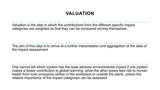 VALUATION
Valuation is the step in which the contributions from the different specific impact
categories are weighted so that they can be compared among themselves.
The aim of this step is to arrive at a further interpretation and aggregation of the data of
the impact assessment
One cannot tell which system has the least adverse environmental impact if one system
makes a lesser contribution to global warming, while the other poses less risk to human
health from toxic emissions (either in the workplace or outside the plant), unless the
relative importance of the impact categories can be assessed
 