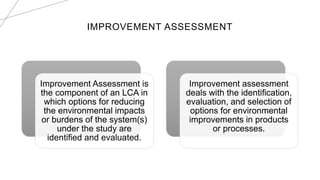 IMPROVEMENT ASSESSMENT
Improvement Assessment is
the component of an LCA in
which options for reducing
the environmental impacts
or burdens of the system(s)
under the study are
identified and evaluated.
Improvement assessment
deals with the identification,
evaluation, and selection of
options for environmental
improvements in products
or processes.
 