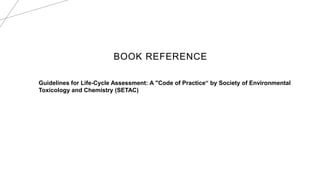 BOOK REFERENCE
Guidelines for Life-Cycle Assessment: A "Code of Practice“ by Society of Environmental
Toxicology and Chemistry (SETAC)
 