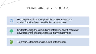PRIME OBJECTIVES OF LCA
As complete picture as possible of interaction of a
system/product/service with the environment
Understanding the overall and interdependent nature of
environmental consequences of human activities
To provide decision makers with information
 