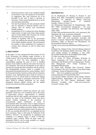 IJRET: International Journal of Research in Engineering and Technology eISSN: 2319-1163 | pISSN: 2321-7308
_______________________________________________________________________________________
Volume: 04 Issue: 03 | Mar-2015, Available @ http://www.ijret.org 352
2. Financial incentives such as tax exemption should
be provided to users who employ LCA and follow
its suggestions. But, such incentives are to be
provided if and only if there is decrease in
emissions, if they exceed threshold levels as set by
environmental committees.
3. Not only the producers, but also consumers should
also be subjected to financial benefits such as
reduced rates for buying such environment
friendly products.
4. Incorporation of LCA method into Green Building
rating system at a large scale. Some rating systems
such as Green Globes allot 50 points out of their
100 points if LCA is put into action.
5. Passing of legislative bills by the government
every year reducing the emission levels according
to the carbon footprint released. This will increase
the number of users employing LCA methods to
evaluate their emissions as well as reduce their
emissions.
6. DISCUSSION
In this paper, we have discussed the basic process of Life
Cycle Assessment, the different stages involved in its
“cradle to grave” life cycle and the major steps involved in
the usage of LCA. We have established a basic
understanding regarding the need of LCA in building
projects. Every method or software tool used in LCA has its
own limitations. But with the development in the field of
research has ensured that these limitations will be resolved.
The distinguishable incentive which is available is to
demonstrate the payback period for a green building. And if
the discussed monetary incentives along with non-monetary
incentives were implemented, there would be increase in
adoption of LCA in various fields of construction ranging
from pavements design to skyscraper construction. In the
above EIOLCA example performed, we can clearly
distinguish between asphalt mixture and bio asphalt
mixture and choose the better among them.
7. CONCLUSION
This suggested EIOLCA method has however got some
limitations which have to be considered such as the nature
of input-output analysis. Approximation in technical
coefficients and the static analysis and omission of capital
services are some of the limitations which may prove
cynical. Another advantage is the expression of
environmental impact coefficients in terms of
environmental effect and money value in output instead of
physical units makes the software more straightforward and
avoids the trouble of adding conversion factors. However,
tax related conversions and variations need to be taken care
of. We can conclude that EIO-LCA is an adaptable tool for
LCA consumers. There is still scope for betterment of the
EIOLCA software[11]
by deciphering its regulations and
validating it as different stages to check if boundary
conditions aren’t violated. When all these issues are
elucidated, EIOLCA can be made available as a regular
LCA tool for use all over the world.
REFERENCES
[1]. H., MacDonald, J.P., Broman, G., Ryoichi, Y., and
Robert, K-H, 2006, "Sustainability Constraints as System
Boundaries: An Approach to Making Life-Cycle
Management Strategic", Journal of Industrial
Ecology, Volume 10, Issue 1-2.
[2]. International Organization for Standardization - ISO,
ISO 14040: Environmental management - life cycle
assessment - principles and framework, ISO copyright
office, 2006.
[3].http://nbis.org/nbisresources/life_cycle_assessment_thin
king/guide_life_cycle_assessment_bcorp.pdf
[4]. Scientific Applications International Corporation
(SAIC). 2006. Life cycle assessment: principles and
practice. Cincinnati: National Risk Management Research
Laboratory, Office of Research and Development, US
Environmental Protection Agency.
[5].http://www.nrmca.org/sustainability/EPDProgram/LCA
.asp
[6] Roger Fay, Graham Teolar, Usha Iyer Raniga. School of
Architecture and Building, Deakin University, 2000. Life-
cycle energy analysis of buildings: a case study.
BU.ILDING RESEARCH & INFORMATION (2000)
[7]. http://www.bpic.asn.au/AboutLCA
[8]. A. Ciroth, J.P. Theret, M.Fliegner, M.Srocka, O.
Duyan, Integrating Life Cycle Assessment tools and
information with Product Life Cycle Management / Product
Data Management, 2013. Global Conference on
Sustainable Manufacturing
[9]. Satish Joshi, Michigan State University, Product
Environmental Life-Cycle Assessment Using Input-Output
Techniques. Journal of Industrial Ecology.
[10]. http://www.nobelprize.org/nobel_prizes/economic-
sciences/laureates/1973/leontief-facts.html
[11] Carnegie Mellon University Green Design Institute.
(2008) Economic Input-Output Life Cycle Assessment
(EIO-LCA), US 1997 Industry Benchmark model
[Internet], Available from: <http://www.eiolca.net>
Accessed 1 January, 2008.
 