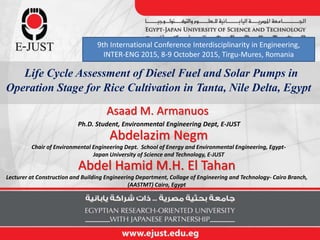 Asaad M. Armanuos
Ph.D. Student, Environmental Engineering Dept, E-JUST
Abdelazim Negm
Chair of Environmental Engineering Dept. School of Energy and Environmental Engineering, Egypt-
Japan University of Science and Technology, E-JUST
Life Cycle Assessment of Diesel Fuel and Solar Pumps in
Operation Stage for Rice Cultivation in Tanta, Nile Delta, Egypt
Abdel Hamid M.H. El Tahan
Lecturer at Construction and Building Engineering Department, Collage of Engineering and Technology- Cairo Branch,
(AASTMT) Cairo, Egypt
9th International Conference Interdisciplinarity in Engineering,
INTER-ENG 2015, 8-9 October 2015, Tirgu-Mures, Romania
 