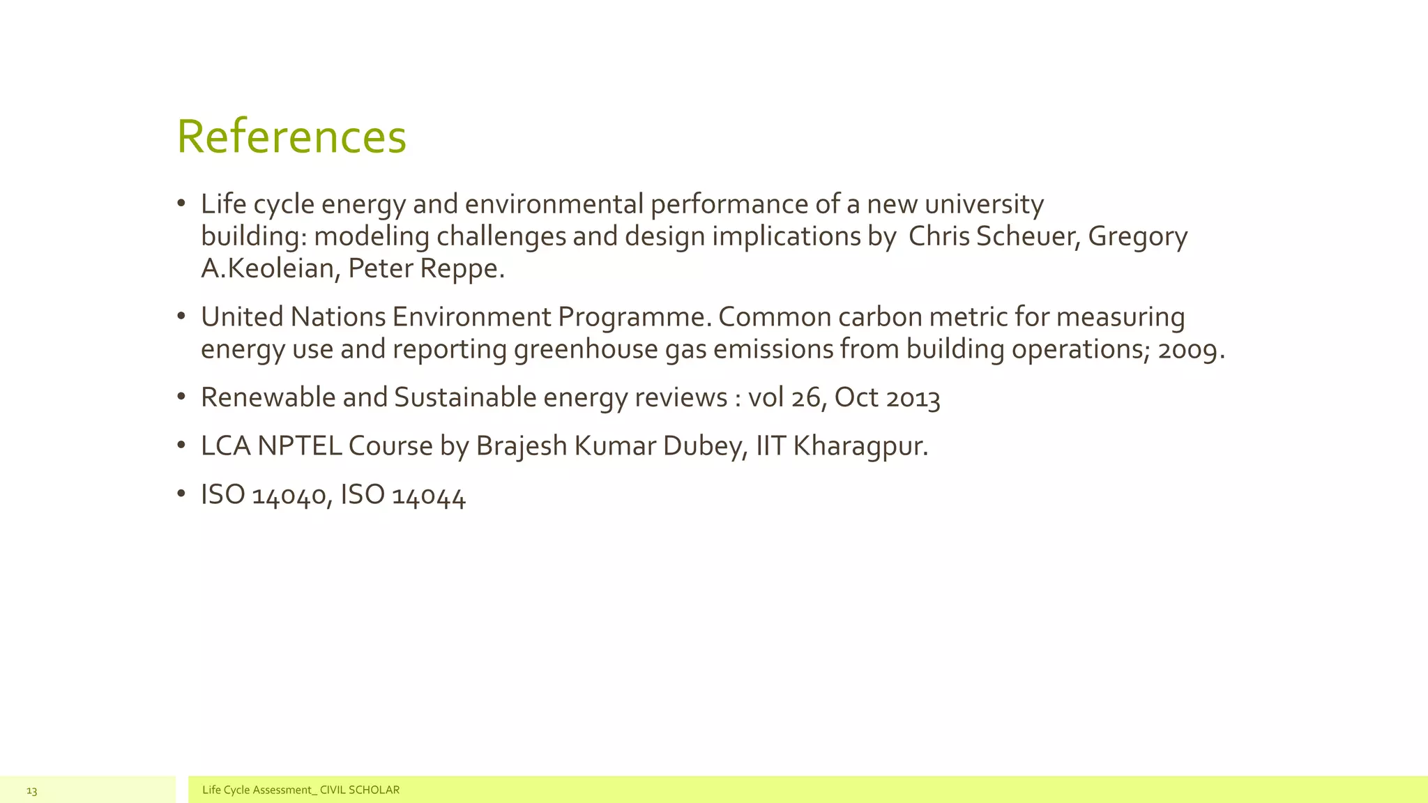 References
• Life cycle energy and environmental performance of a new university
building: modeling challenges and design implications by Chris Scheuer, Gregory
A.Keoleian, Peter Reppe.
• United Nations Environment Programme. Common carbon metric for measuring
energy use and reporting greenhouse gas emissions from building operations; 2009.
• Renewable and Sustainable energy reviews : vol 26, Oct 2013
• LCA NPTEL Course by Brajesh Kumar Dubey, IIT Kharagpur.
• ISO 14040, ISO 14044
Life Cycle Assessment_ CIVIL SCHOLAR13
 