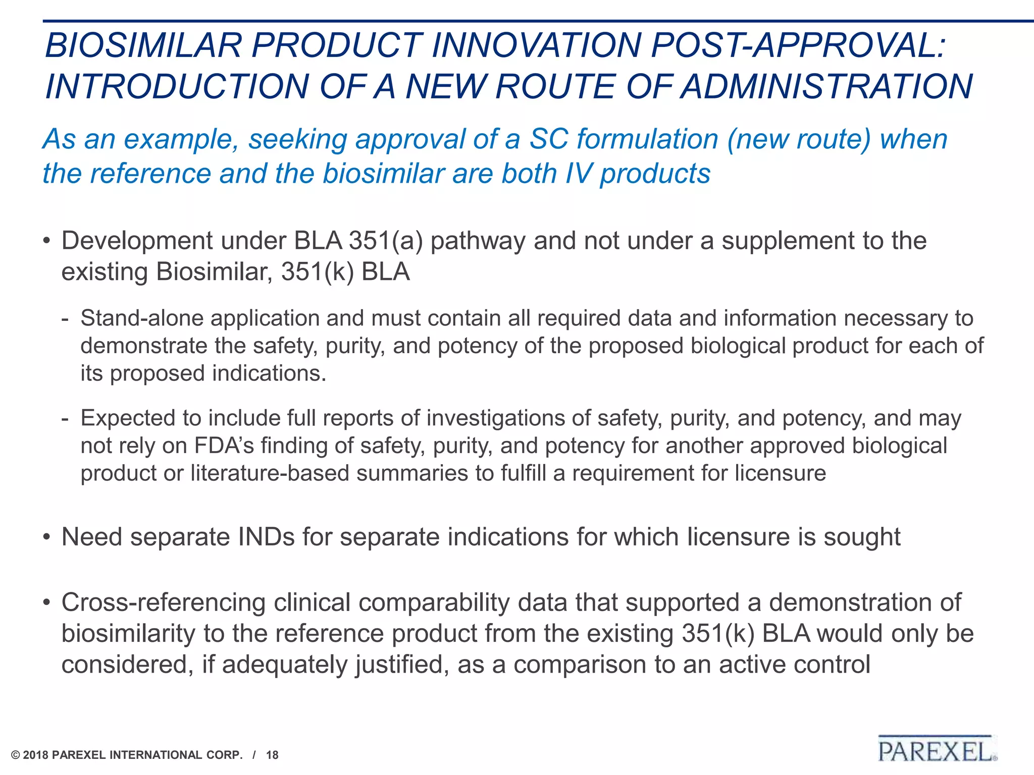 © 2018 PAREXEL INTERNATIONAL CORP. / 18
BIOSIMILAR PRODUCT INNOVATION POST-APPROVAL:
INTRODUCTION OF A NEW ROUTE OF ADMINISTRATION
As an example, seeking approval of a SC formulation (new route) when
the reference and the biosimilar are both IV products
• Development under BLA 351(a) pathway and not under a supplement to the
existing Biosimilar, 351(k) BLA
- Stand-alone application and must contain all required data and information necessary to
demonstrate the safety, purity, and potency of the proposed biological product for each of
its proposed indications.
- Expected to include full reports of investigations of safety, purity, and potency, and may
not rely on FDA’s finding of safety, purity, and potency for another approved biological
product or literature-based summaries to fulfill a requirement for licensure
• Need separate INDs for separate indications for which licensure is sought
• Cross-referencing clinical comparability data that supported a demonstration of
biosimilarity to the reference product from the existing 351(k) BLA would only be
considered, if adequately justified, as a comparison to an active control
 