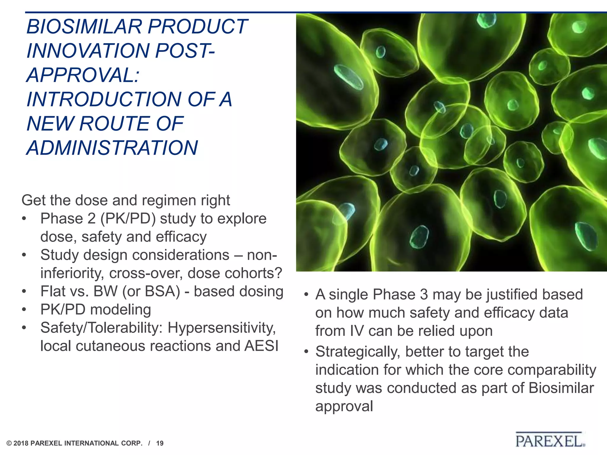 © 2018 PAREXEL INTERNATIONAL CORP. / 19
BIOSIMILAR PRODUCT
INNOVATION POST-
APPROVAL:
INTRODUCTION OF A
NEW ROUTE OF
ADMINISTRATION
• A single Phase 3 may be justified based
on how much safety and efficacy data
from IV can be relied upon
• Strategically, better to target the
indication for which the core comparability
study was conducted as part of Biosimilar
approval
Get the dose and regimen right
• Phase 2 (PK/PD) study to explore
dose, safety and efficacy
• Study design considerations – non-
inferiority, cross-over, dose cohorts?
• Flat vs. BW (or BSA) - based dosing
• PK/PD modeling
• Safety/Tolerability: Hypersensitivity,
local cutaneous reactions and AESI
 