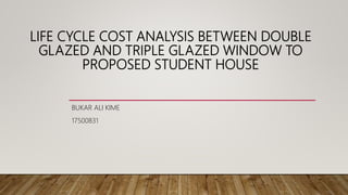 LIFE CYCLE COST ANALYSIS BETWEEN DOUBLE
GLAZED AND TRIPLE GLAZED WINDOW TO
PROPOSED STUDENT HOUSE
BUKAR ALI KIME
17500831
 