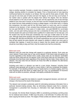 Here is another example. Consider a student who is between her junior and senior year in
college, deciding whether to complete her degree. From a financial point of view (ignoring
nonfinancial factors) her situation is as follows. She has paid for three years of tuition. She
can pay for one more year of tuition and earn her degree, or she can drop out of school. If
her market value is greater with the degree than without the degree, then her decision
should depend on the cost of tuition for next year and the opportunity cost of lost earnings
related to one more year of school, on the one hand; and the increased earnings throughout
her career that are made possible by having a college degree, on the other hand. In making
this comparison, the tuition paid for her first three years is a sunk cost, and it is entirely
irrelevant to her decision. In fact, consider three individuals who all face this same decision,
but one paid $24,000 for three years of in-state tuition, one paid $48,000 for out-of-state
tuition, and one paid nothing because she had a scholarship for three years. Now assume
that the student who paid out-of-state tuition qualifies for in-state tuition for her last year, and
the student who had the three-year scholarship now must pay in-state tuition for her last
year. Although these three students have paid significantly different amounts for three years
of college ($0, $24,000 and $48,000), all of those expenditures are sunk and irrelevant, and
they all face exactly the same decision with respect to whether to attend one more year to
complete their degrees. It would be wrong to reason that the student who paid $48,000
should be more likely to stay and finish, than the student who had the scholarship.



Relevant costs
Relevant costs are costs that change with respect to a particular decision. Sunk costs are
never relevant. Future costs may or may not be relevant. If the future costs are going to be
incurred regardless of the decision that is made, those costs are not relevant. Committed
costs are future costs that are not relevant. Even if the future costs are not committed, if we
anticipate incurring those costs regardless of the decision that we make, those costs are not
relevant. The only costs that are relevant are those that differ as between the alternatives
being considered.

Including sunk costs in a decision can lead to a poor choice. However, including future
irrelevant costs generally will not lead to a poor choice; it will only complicate the analysis.
For example, if I am deciding whether to buy a Toyota Camry or a Subaru Legacy, and if my
auto insurance will be the same no matter which car I buy, my consideration of insurance
costs will not affect my decision, although it will slightly complicate the analysis.


Relevant costs
A relevant cost is a cost that only relates to a specific management decision, and which will
change in the future as the result of that decision.

The relevant cost concept is extremely useful for eliminating extraneous information from a
particular decision-making process. Also, by eliminating irrelevant costs from a decision,
management is prevented from focusing on information that might otherwise affect its
decision.

For example, the Archaic Book Company (ABC) is considering purchasing a printing press
for its medieval book division. If ABC buys the press, it will eliminate 10 scribes who have
been copying the books by hand. The wages of these scribes are relevant costs, since they
 
