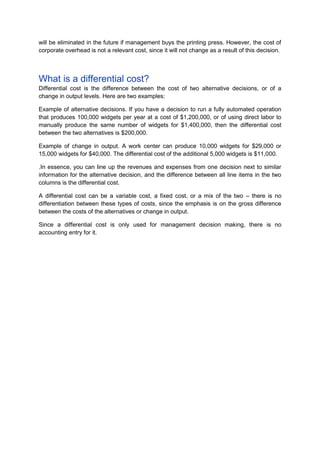 will be eliminated in the future if management buys the printing press. However, the cost of
corporate overhead is not a relevant cost, since it will not change as a result of this decision.



What is a differential cost?
Differential cost is the difference between the cost of two alternative decisions, or of a
change in output levels. Here are two examples:

Example of alternative decisions. If you have a decision to run a fully automated operation
that produces 100,000 widgets per year at a cost of $1,200,000, or of using direct labor to
manually produce the same number of widgets for $1,400,000, then the differential cost
between the two alternatives is $200,000.

Example of change in output. A work center can produce 10,000 widgets for $29,000 or
15,000 widgets for $40,000. The differential cost of the additional 5,000 widgets is $11,000.

.In essence, you can line up the revenues and expenses from one decision next to similar
information for the alternative decision, and the difference between all line items in the two
columns is the differential cost.

A differential cost can be a variable cost, a fixed cost, or a mix of the two – there is no
differentiation between these types of costs, since the emphasis is on the gross difference
between the costs of the alternatives or change in output.

Since a differential cost is only used for management decision making, there is no
accounting entry for it.
 