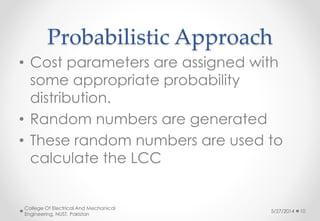 Probabilistic Approach
• Cost parameters are assigned with
some appropriate probability
distribution.
• Random numbers are generated
• These random numbers are used to
calculate the LCC
5/27/2014
College Of Electrical And Mechanical
Engineering, NUST, Pakistan
10
 